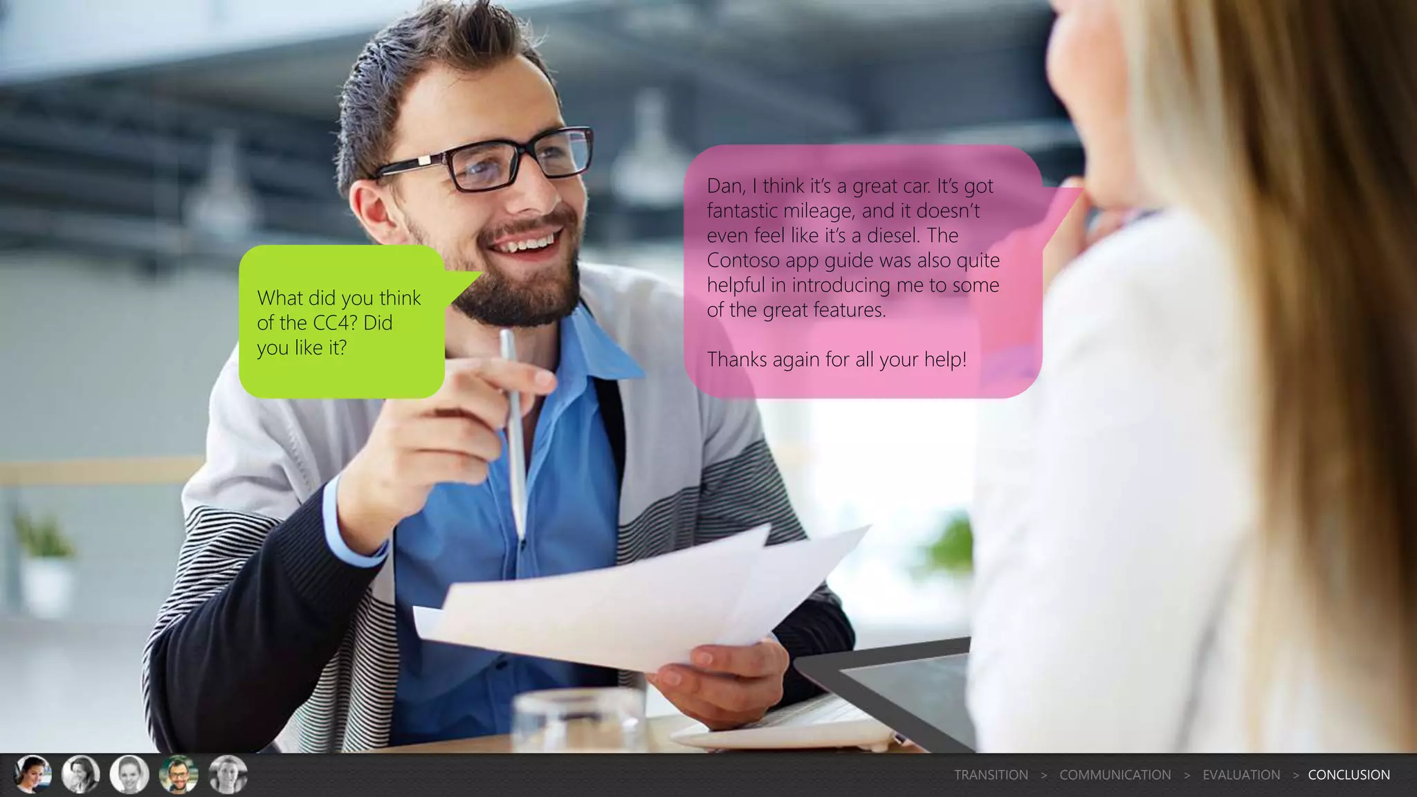 What did you think
of the CC4? Did
you like it?
Dan, I think it’s a great car. It’s got
fantastic mileage, and it doesn’t
even feel like it’s a diesel. The
Contoso app guide was also quite
helpful in introducing me to some
of the great features.
Thanks again for all your help!
TRANSITION > COMMUNICATION > EVALUATION > CONCLUSION
 