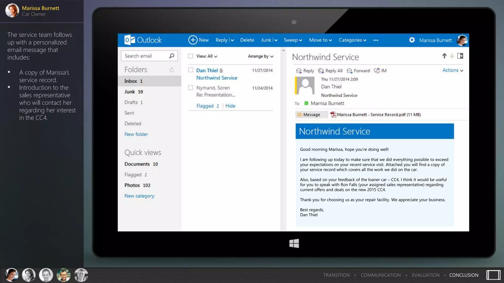 The service team follows
up with a personalized
email message that
includes:
 A copy of Marissa’s
service record.
 Introduction to the
sales representative
who will contact her
regarding her interest
in the CC4.
Marissa Burnett
Car Owner
TRANSITION > COMMUNICATION > EVALUATION > CONCLUSION
Good morning Marissa, hope you’re doing well!
I am following up today to make sure that we did everything possible to exceed
your expectations on your recent service visit. Attached you will find a copy of
your service record which covers all the work we did on the car.
Also, based on your feedback of the loaner car – CC4, I think it would be useful
for you to speak with Ron Falls (your assigned sales representative) regarding
current offers and deals on the new 2015 CC4.
Thank you for choosing us as your repair facility. We appreciate your business.
Best regards,
Dan Thiel
 