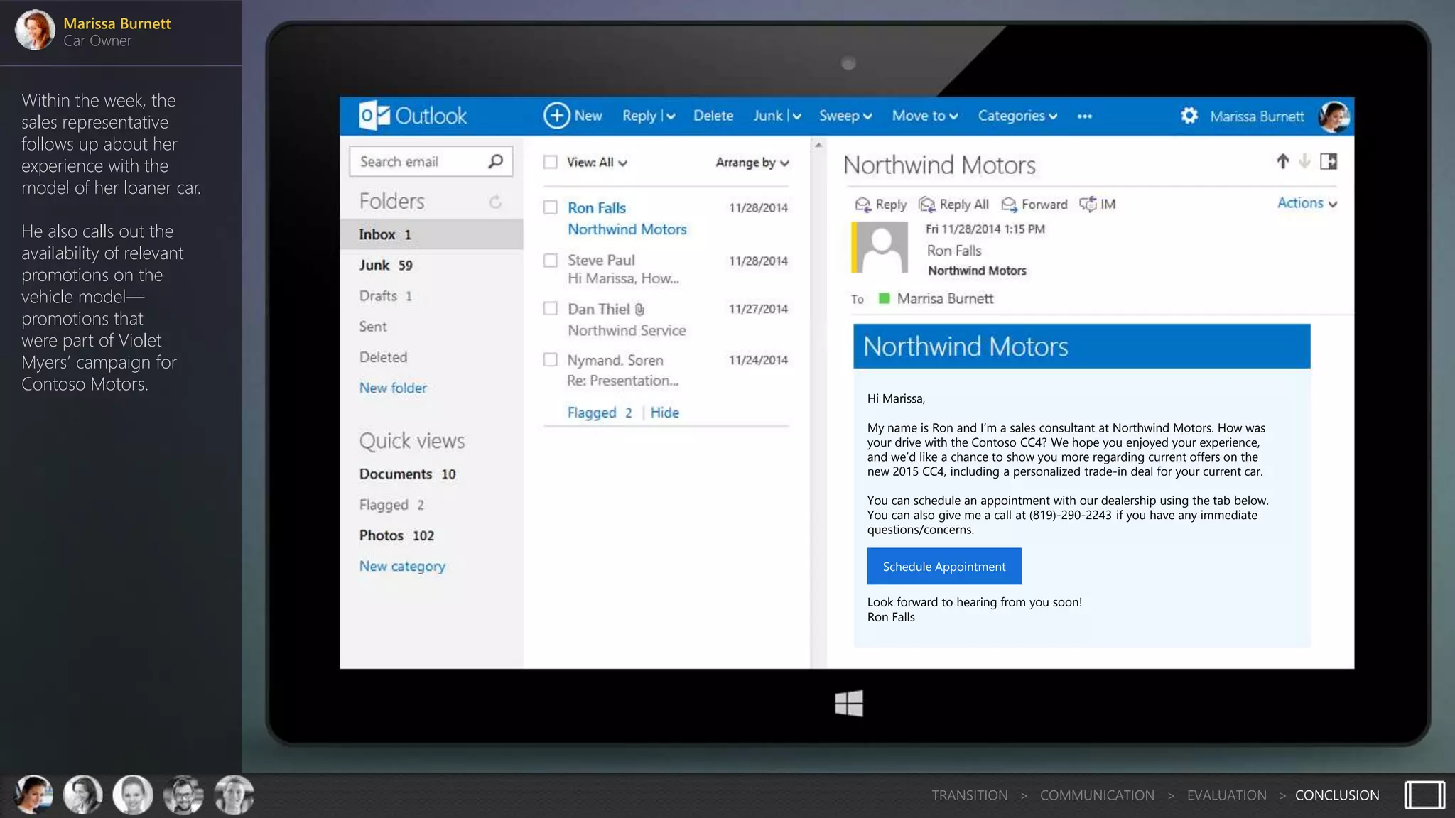 Within the week, the
sales representative
follows up about her
experience with the
model of her loaner car.
He also calls out the
availability of relevant
promotions on the
vehicle model—
promotions that
were part of Violet
Myers’ campaign for
Contoso Motors.
Marissa Burnett
Car Owner
TRANSITION > COMMUNICATION > EVALUATION > CONCLUSION
Hi Marissa,
My name is Ron and I’m a sales consultant at Northwind Motors. How was
your drive with the Contoso CC4? We hope you enjoyed your experience,
and we’d like a chance to show you more regarding current offers on the
new 2015 CC4, including a personalized trade-in deal for your current car.
You can schedule an appointment with our dealership using the tab below.
You can also give me a call at (819)-290-2243 if you have any immediate
questions/concerns.
Look forward to hearing from you soon!
Ron Falls
Schedule Appointment
 