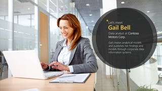 Let’s meet*
Gail Bell
Data analyst at Contoso
Motors Corp.
Gail creates analytical models
and publishes her findings and
models through corporate data
information systems.
 