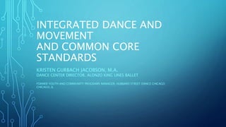 INTEGRATED DANCE AND
MOVEMENT
AND COMMON CORE
STANDARDS
KRISTEN GURBACH JACOBSON, M.A.
DANCE CENTER DIRECTOR, ALONZO KING LINES BALLET
FORMER YOUTH AND COMMUNITY PROGRAMS MANAGER, HUBBARD STREET DANCE CHICAGO
CHICAGO, IL
 