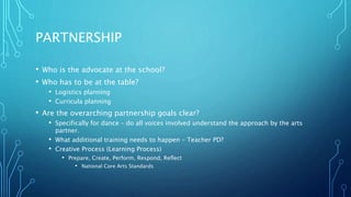 PARTNERSHIP
• Who is the advocate at the school?
• Who has to be at the table?
• Logistics planning
• Curricula planning
• Are the overarching partnership goals clear?
• Specifically for dance – do all voices involved understand the approach by the arts
partner.
• What additional training needs to happen – Teacher PD?
• Creative Process (Learning Process)
• Prepare, Create, Perform, Respond, Reflect
• National Core Arts Standards
 