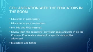 COLLABORATION WITH THE EDUCATORS IN
THE ROOM
• Educators as participants
• Educators as your co-teachers
• Pre, Mid and Post Meetings
• Review their (the educators’) curricular goals and zero in on the
Common Core Anchor standard or specific standard(s)
addressed
• Brainstorm and Refine
 