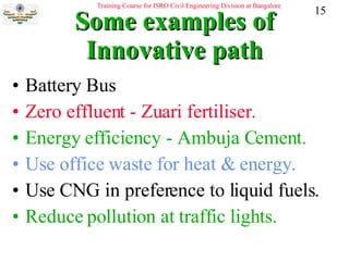 Some examples of Innovative path Battery Bus Zero effluent - Zuari fertiliser. Energy efficiency - Ambuja Cement. Use office waste for heat & energy. Use CNG in preference to liquid fuels. Reduce pollution at traffic lights. 