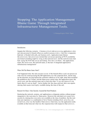 Stopping The Application Management
Blame Game Through Integrated
Infrastructure Management Tools.

                                                           A ManageEngine White Paper




Introduction

Imagine the following scenario: A business critical order processing application is slow
and sales personnel in branch offices are unable to process o r d e r s . Cash flow is impacted,
help desk is flooded with calls, and business stalls. Application team blames
the server t e a m. But server t e a m insisted that servers are operating at 99.9% availability
and hinted something might be wrong at the network level. And the network team shot
back saying the WAN links are up and kicking. Now who is to blame – the applications
team, the server t e a m, the network team, or the lack of integrated approach to
infrastructure management?


When Did The Blame Game Start?

It all happened when the sales executive at one of the branch offices could not process an
order when he tried accessing the ERP application over the corporate WAN. And he rang
up the help desk not long before the customer walked out of his sight. Help Desk escalated
the problem to the IT head. And the blame game started when the application team, the
server t e a m, and the network team said to each other that “if you can’t prove it’s my
fault, then it’s not my fault”. And to further fuel the chaos each had their own reports
showing their assets were highly available during the time of the call.


Reason For Chaos: False Security Assured By Point Products

Monitoring the network, systems, and applications as disparate entities without proper
integration is the root cause for blame game. Moreover the individual tools assure false
security by claiming that every entity was available at the time of problem. But the real-
time user experience is a combination of lot of factors including which server th e y are
served from, what was the health of that server a t that time, was the application really
available at that time and what was the response time with respect to that server e t c .


                            © 2010 ZOHO Corp, Inc. | www.manageengine.com | +1 925-924-9500
 
