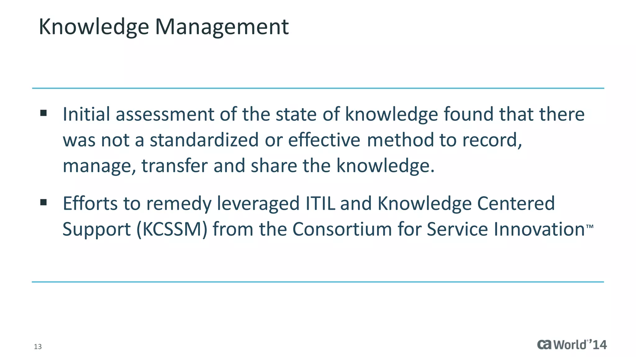 13 
Knowledge Management 
Initial assessment of the state of knowledge found that there was not a standardized or effective method to record, manage, transfer and share the knowledge. 
Efforts to remedy leveraged ITIL and Knowledge Centered Support (KCSSM) from the Consortium for Service Innovation™  