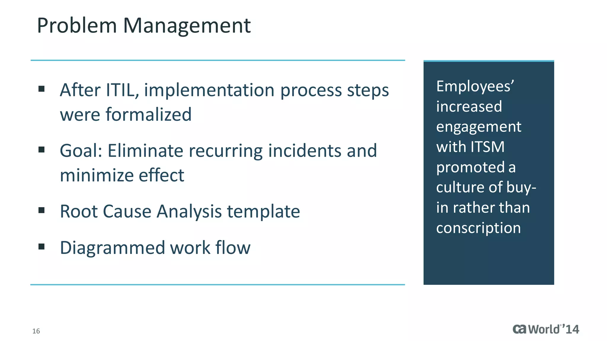 16 
Problem Management 
Employees’ increased engagement with ITSM promoted a culture of buy- in rather than conscription 
After ITIL, implementation process steps were formalized 
Goal: Eliminate recurring incidents and minimize effect 
Root Cause Analysis template 
Diagrammed work flow  