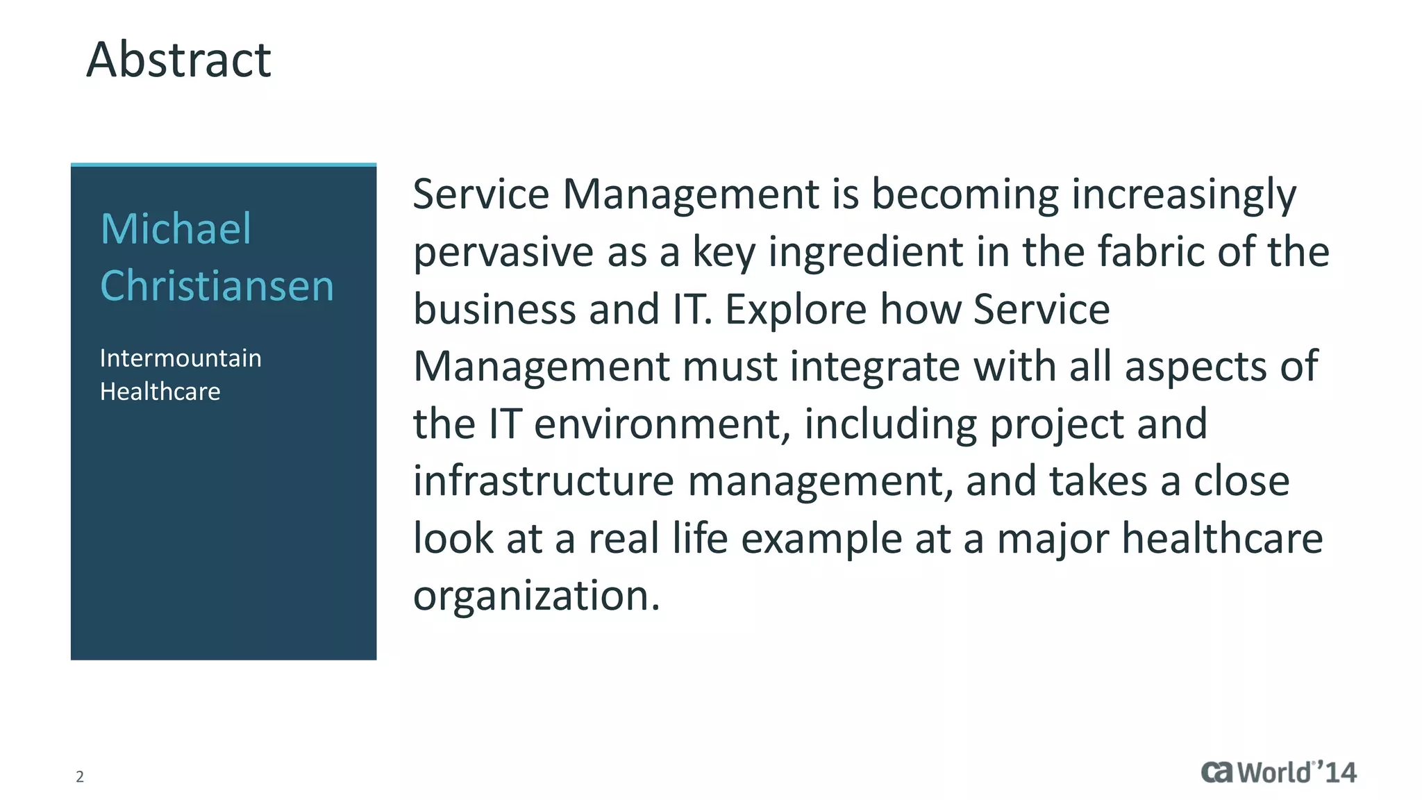2 
Abstract 
Service Management is becoming increasingly pervasive as a key ingredient in the fabric of the business and IT. This session explores how Service Management must integrate with all aspects of the IT environment, including project and infrastructure management, and takes a close look at a real life example at a major healthcare organization. 
Michael Christiansen 
Intermountain Healthcare  