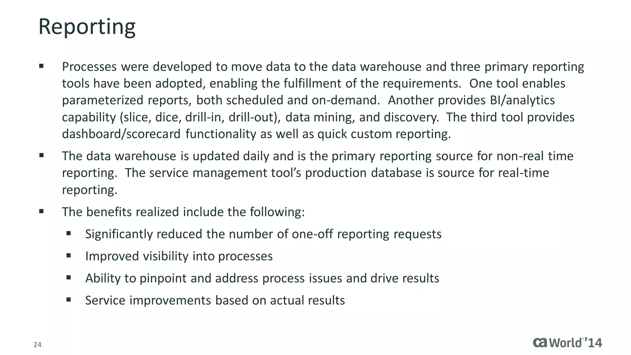 24 
Reporting 
Processes were developed to move data to the data warehouse and three primary reporting tools have been adopted, enabling the fulfillment of the requirements. One tool enables parameterized reports, both scheduled and on-demand. Another provides BI/analytics capability (slice, dice, drill-in, drill-out), data mining, and discovery. The third tool provides dashboard/scorecard functionality as well as quick custom reporting. 
The data warehouse is updated daily and is the primary reporting source for non-real time reporting. The service management tool’s production database is source for real-time reporting. 
The benefits realized include the following: 
Significantly reduced the number of one-off reporting requests 
Improved visibility into processes 
Ability to pinpoint and address process issues and drive results 
Service improvements based on actual results  