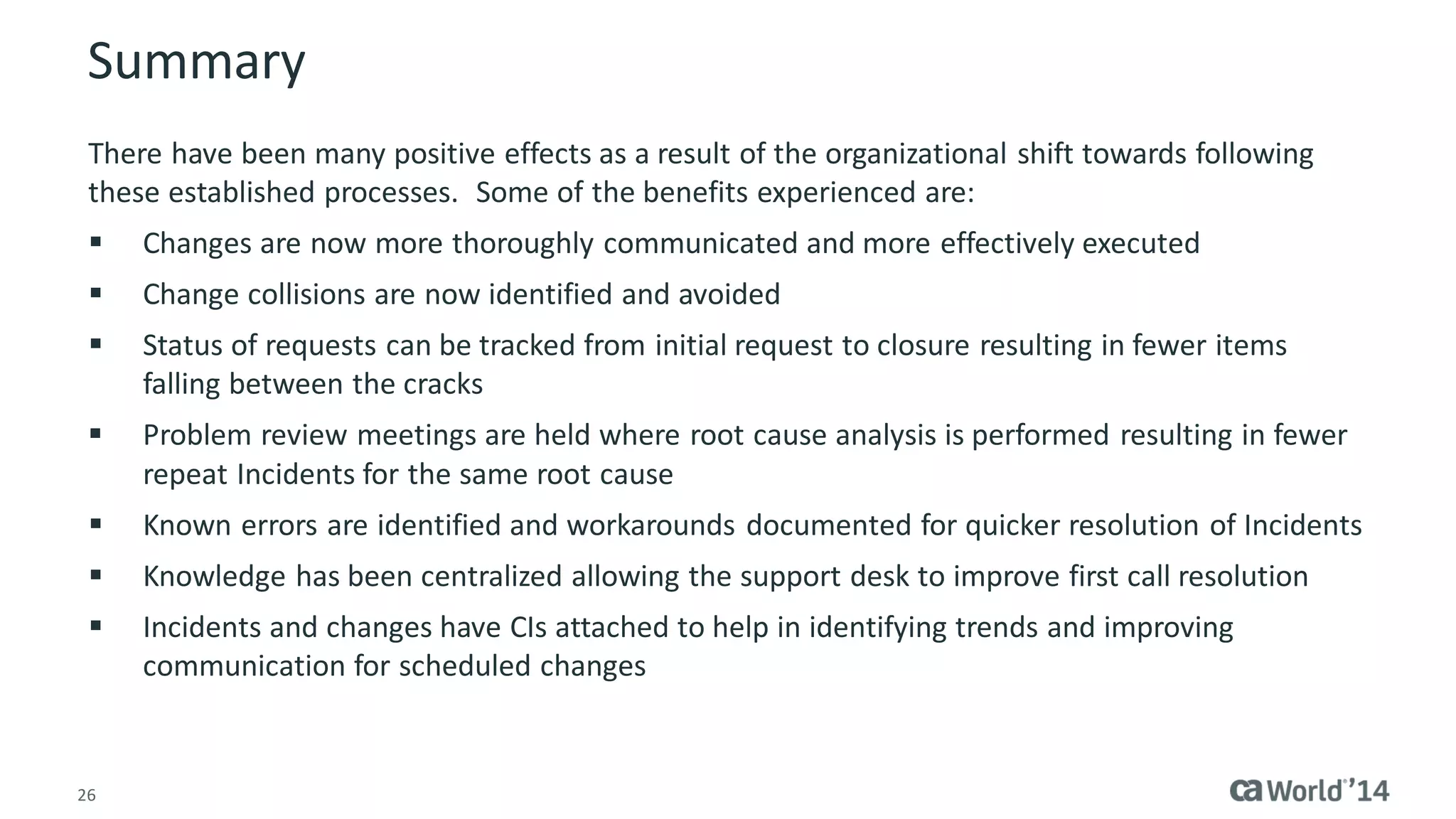 26 
Summary 
There have been many positive effects as a result of the organizational shift towards following these established processes. Some of the benefits experienced are: 
Changes are now more thoroughly communicated and more effectively executed 
Change collisions are now identified and avoided 
Status of requests can be tracked from initial request to closure resulting in fewer items falling between the cracks 
Problem review meetings are held where root cause analysis is performed resulting in fewer repeat Incidents for the same root cause 
Known errors are identified and workarounds documented for quicker resolution of Incidents 
Knowledge has been centralized allowing the support desk to improve first call resolution 
Incidents and changes have CIs attached to help in identifying trends and improving communication for scheduled changes  