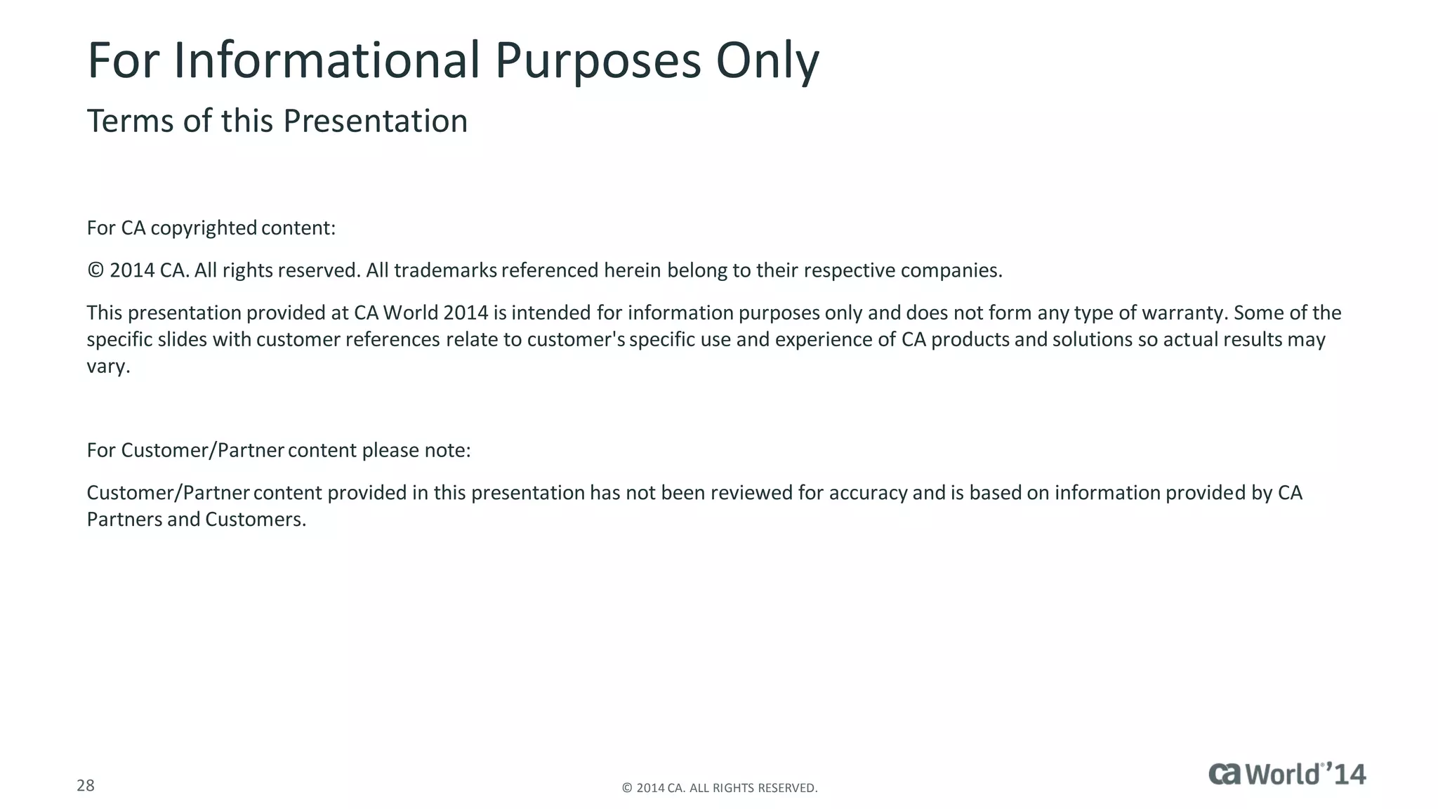 28 
© 2014 CA. ALL RIGHTS RESERVED. 
For Informational Purposes Only 
For CA copyrighted content: 
© 2014 CA. All rights reserved. All trademarks referenced herein belong to their respective companies. 
This presentation provided at CA World 2014 is intended for information purposes only and does not form any type of warranty. Some of the specific slides with customer references relate to customer's specific use and experience of CA products and solutions so actual results may vary. 
For Customer/Partner content please note: 
Customer/Partner content provided in this presentation has not been reviewed for accuracy and is based on information provided by CA Partners and Customers. 
Terms of this Presentation 
