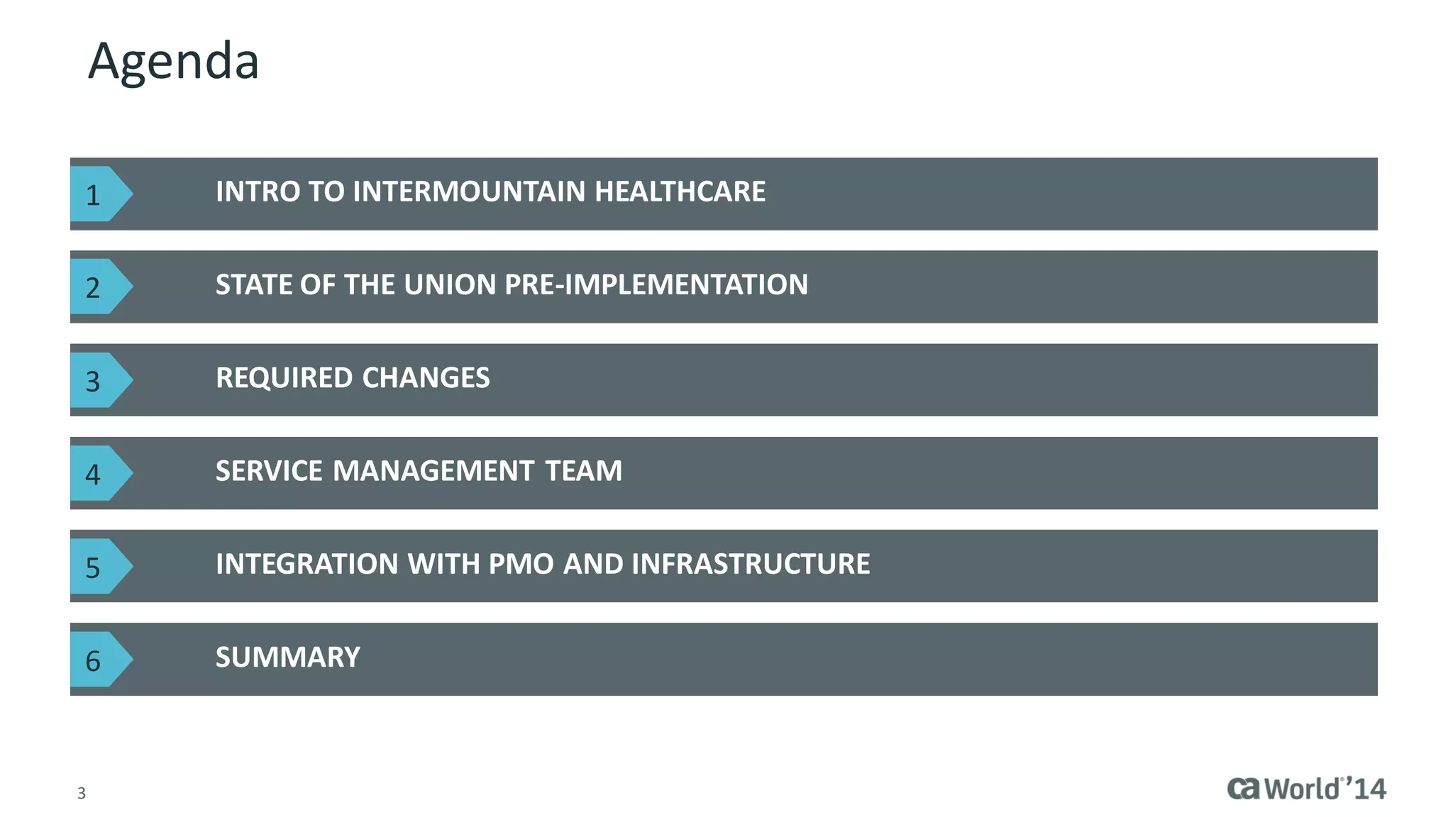 3 
Agenda 
INTRO TO INTERMOUNTAIN HEALTHCARE 
STATE OF THE UNION PRE-IMPLEMENTATION 
SUMMARY 
REQUIRED CHANGES 
SERVICE MANAGEMENT TEAM 
INTEGRATION WITH PMO AND INFRASTRUCTURE 
1 
2 
3 
4 
5 
6  