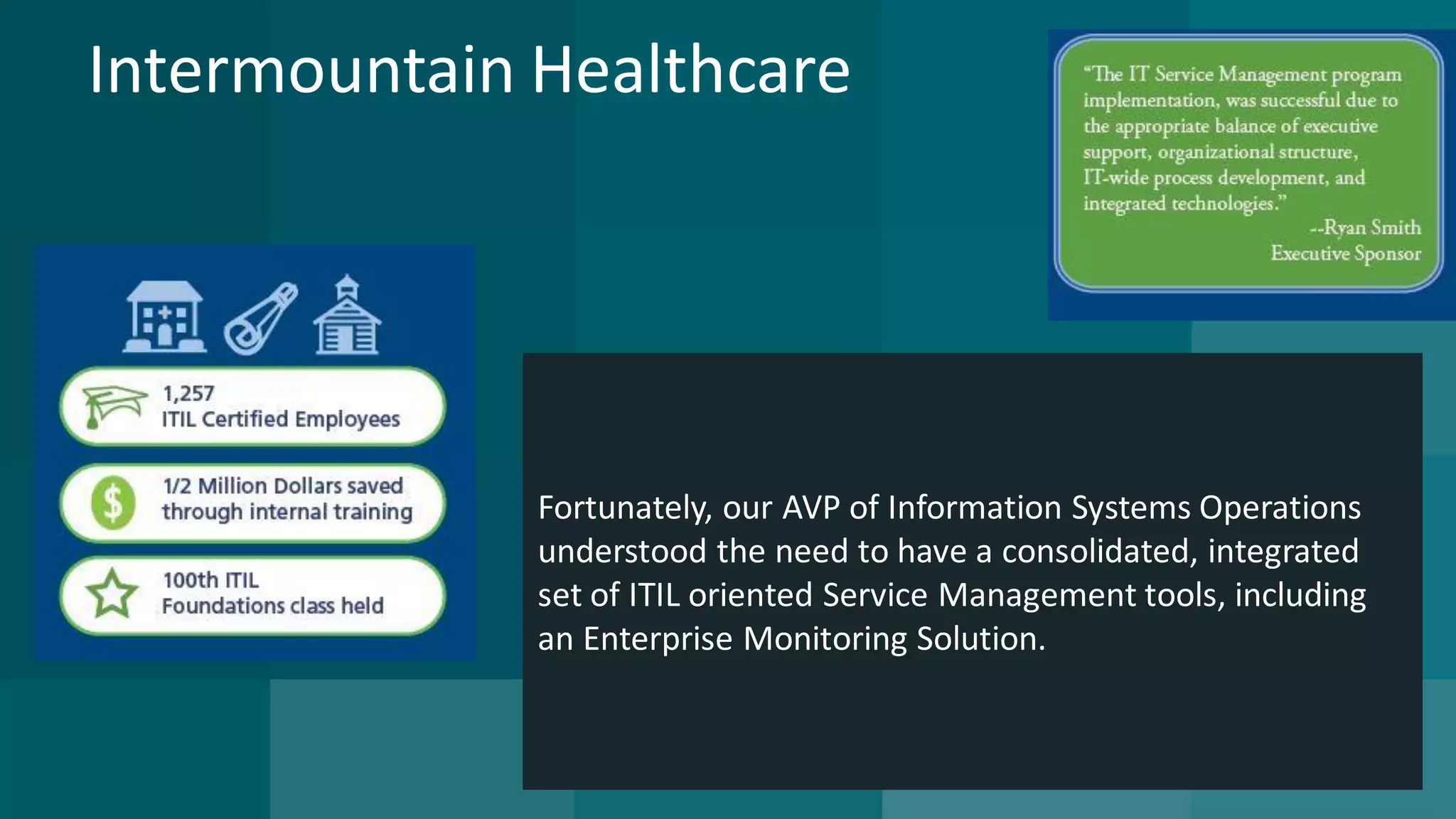 Intermountain Healthcare 
Fortunately, our AVP of Information Systems Operations understood the need to have a consolidated, integrated set of ITIL oriented Service Management tools, including 
an Enterprise Monitoring Solution.  