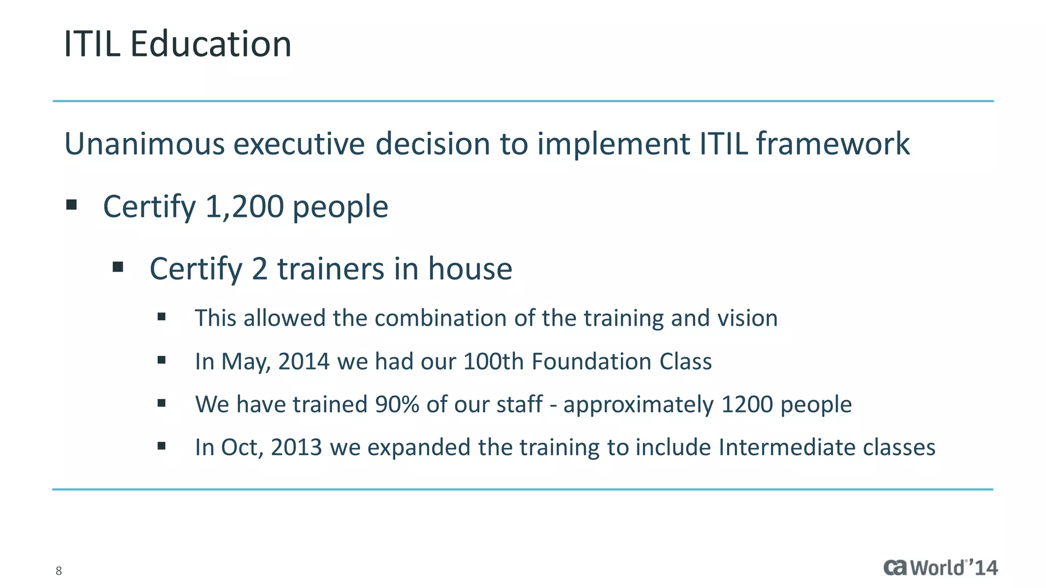8 
ITIL Education 
Unanimous executive decision to implement ITIL framework 
Certify 1,200 people 
Certify 2 trainers in house 
This allowed the combination of the training and vision 
In May, 2014 we had our 100th Foundation Class 
We have trained 90% of our staff - approximately 1200 people 
In Oct, 2013 we expanded the training to include Intermediate classes  