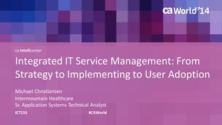 Integrated IT Service Management: From 
Strategy to Implementing to User Adoption 
Michael Christiansen 
ICT15S #CAWorld 
Intermountain Healthcare 
Sr. Application Systems Technical Analyst 
ca Intellicenter 
 