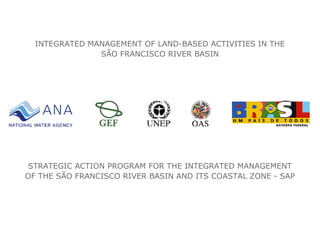 INTEGRATED MANAGEMENT OF LAND-BASED ACTIVITIES IN THE
SÃO FRANCISCO RIVER BASIN
STRATEGIC ACTION PROGRAM FOR THE INTEGRATED MANAGEMENT
OF THE SÃO FRANCISCO RIVER BASIN AND ITS COASTAL ZONE - SAP
 