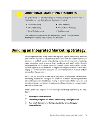 Getting Started with Integrated Marketing 3
Building an Integrated Marketing Strategy
According to the DMA, Integrated Marketing is an approach to creating a unified
and seamless experience for consumers to interact with the brand/enterprise; it
attempts to meld all aspects of marketing communication such as advertising,
sales promotion, public relations, direct marketing, and social media, through
their respective mix of tactics, methods, channels, media, and activities, so that
all work together as a unified force. It is a process designed to ensure that all mes-
saging and communications strategies are consistent across all channels and are
centered on the customer.
At its core, an integrated marketing strategy takes all of the best parts of other
marketing theories and strategies and combines them into a holistic plan based
around the customer. It utilizes a variety of marketing methods, channels, and
activities to attract and nurture new prospects while continuing to engage with the
existing customer base.
In this guide, we’ll help you to build an integrated strategy by following the steps
below:
1.	 Identify your target audience
2.	 Determine your goals and metrics for measuring campaign success
3.	 Find which channels have the highest potential for reaching your
target audience
ADDITIONAL MARKETING RESOURCES
This guide will help you to build an integrated marketing strategy that combines many of
the ideas learned in our Getting Started ebook series, including:
•	Content Marketing
•	Inbound Marketing
•	Social Media Marketing
•	Digital Marketing
•	Account-Based Marketing
•	Email Marketing
If you have not read these ebooks and are interested in taking a look, please visit
dummies.biz where they are available for free download.
 