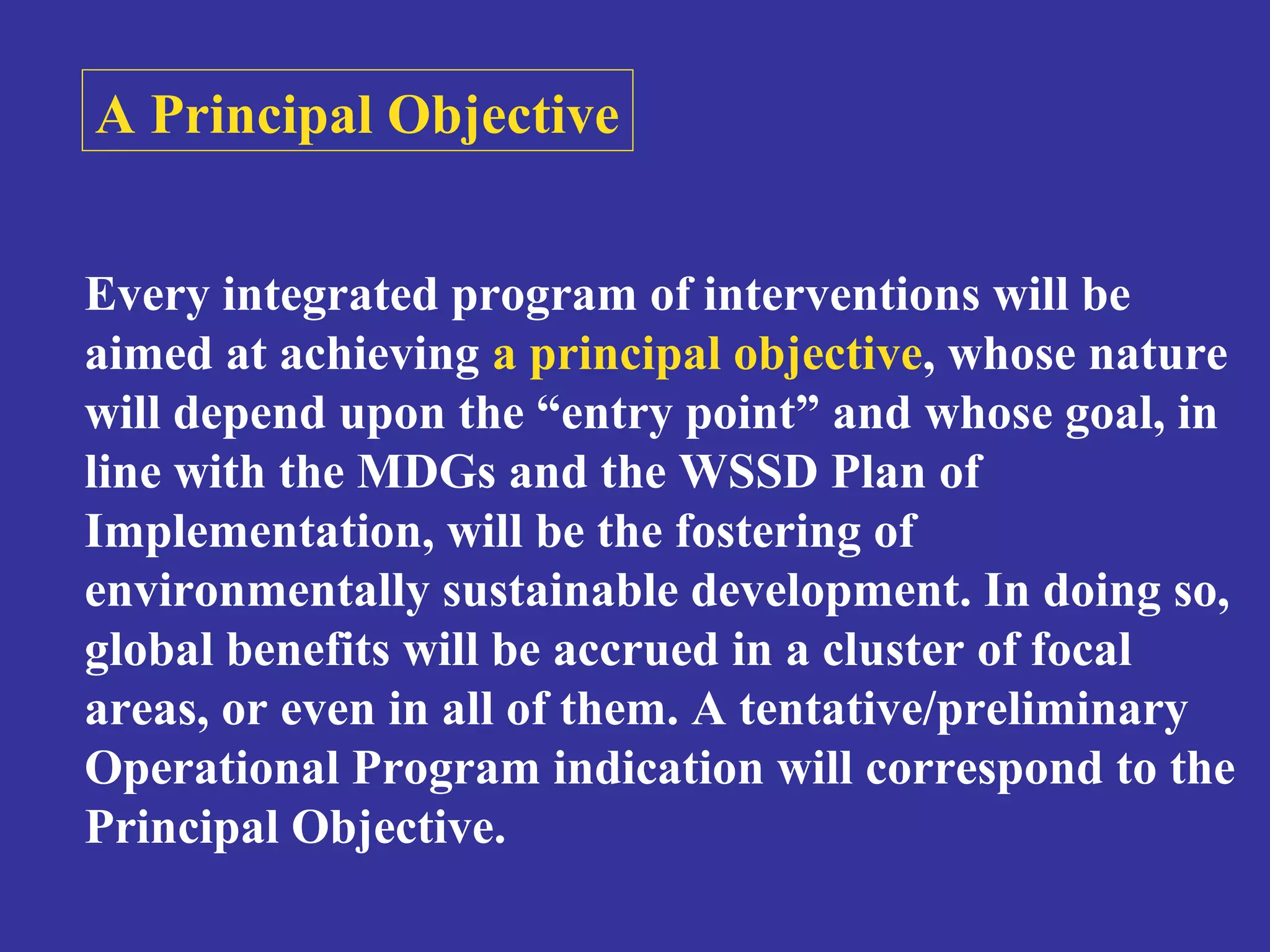 A Principal Objective 
Every integrated program of interventions will be 
aimed at achieving a principal objective, whose nature 
will depend upon the “entry point” and whose goal, in 
line with the MDGs and the WSSD Plan of 
Implementation, will be the fostering of 
environmentally sustainable development. In doing so, 
global benefits will be accrued in a cluster of focal 
areas, or even in all of them. A tentative/preliminary 
Operational Program indication will correspond to the 
Principal Objective. 
 