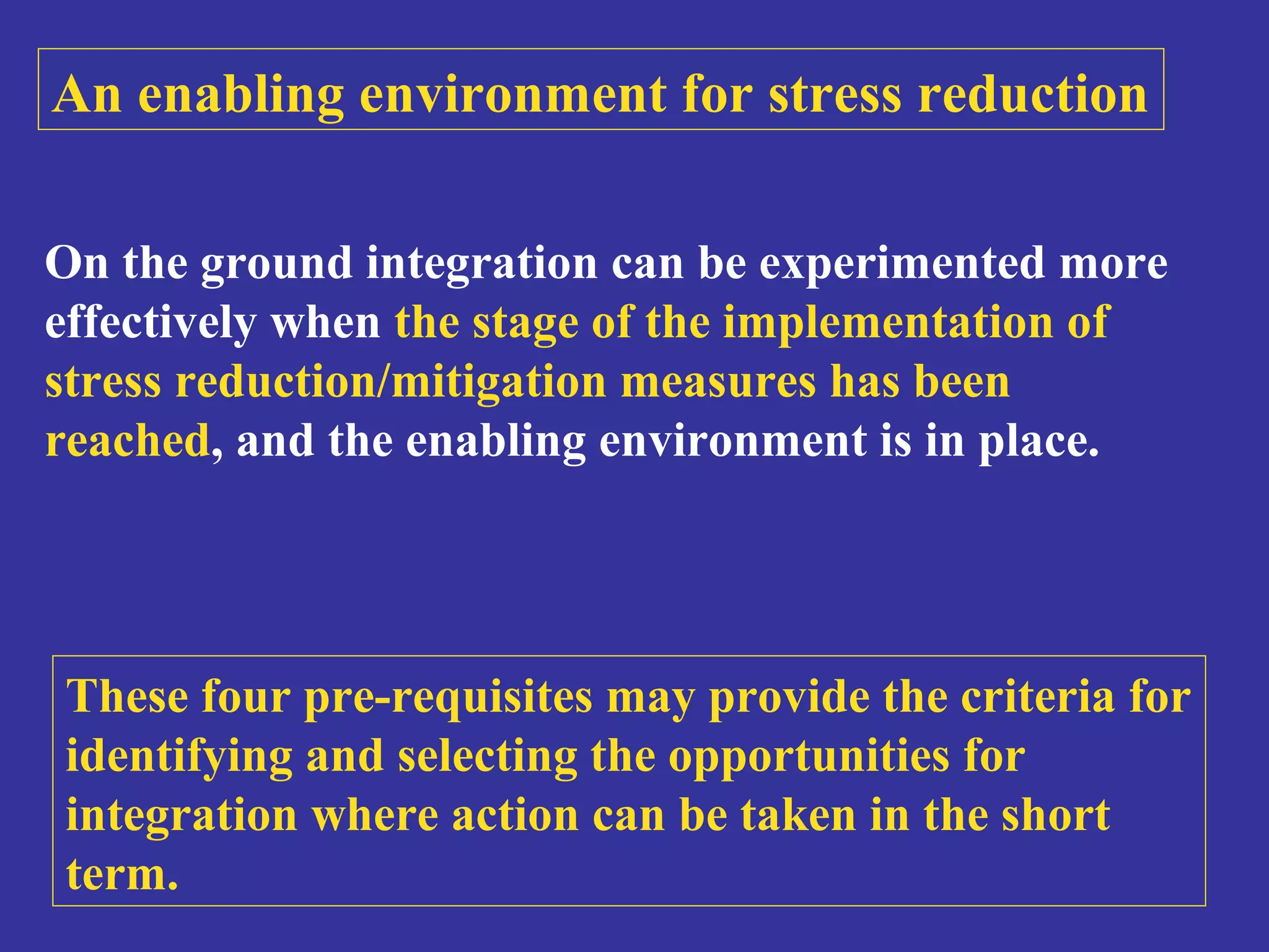 An enabling environment for stress reduction 
On the ground integration can be experimented more 
effectively when the stage of the implementation of 
stress reduction/mitigation measures has been 
reached, and the enabling environment is in place. 
These four pre-requisites may provide the criteria for 
identifying and selecting the opportunities for 
integration where action can be taken in the short 
term. 
 