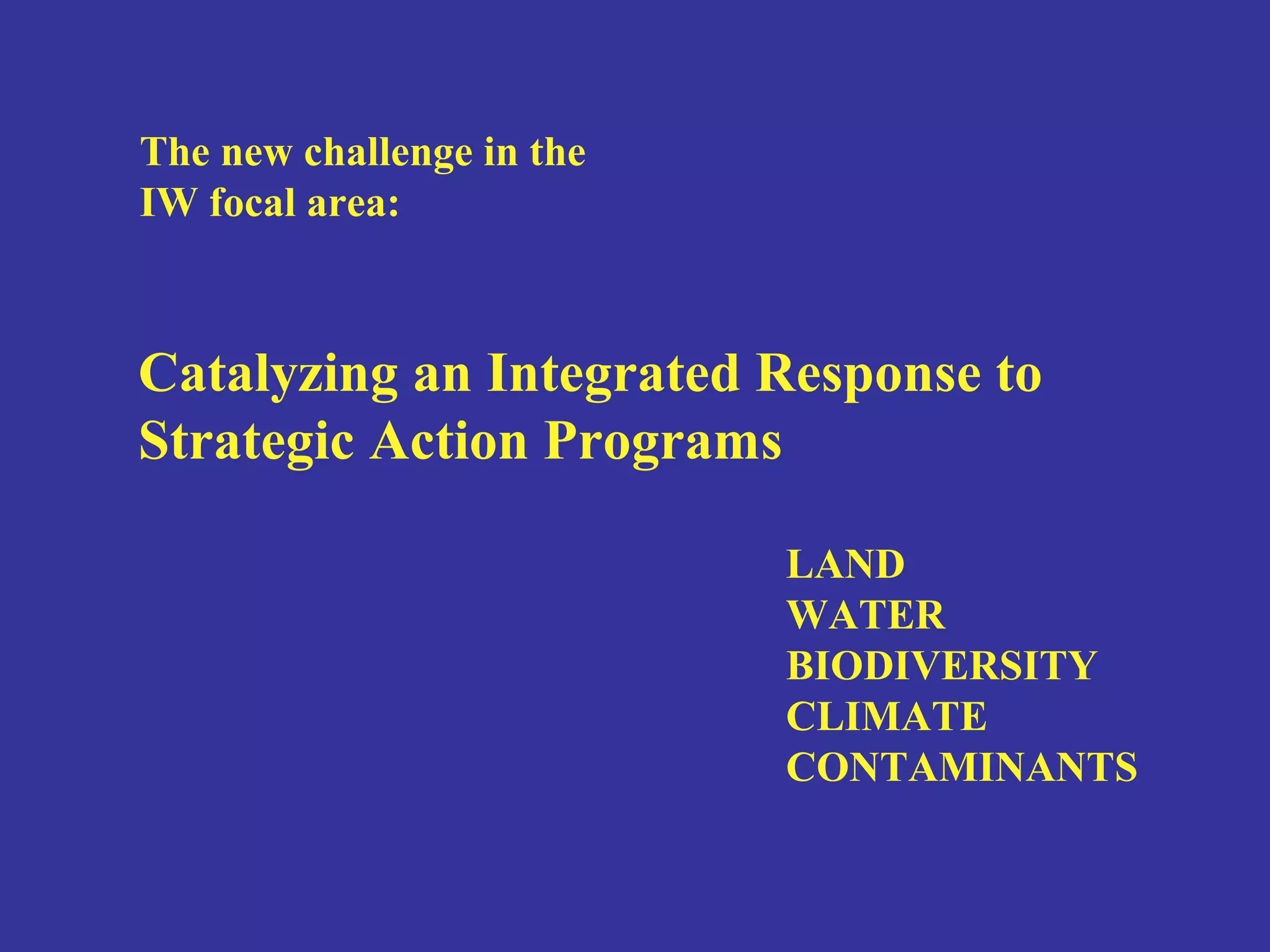 The new challenge in the 
IW focal area: 
Catalyzing an Integrated Response to 
Strategic Action Programs 
LAND 
WATER 
BIODIVERSITY 
CLIMATE 
CONTAMINANTS 
 