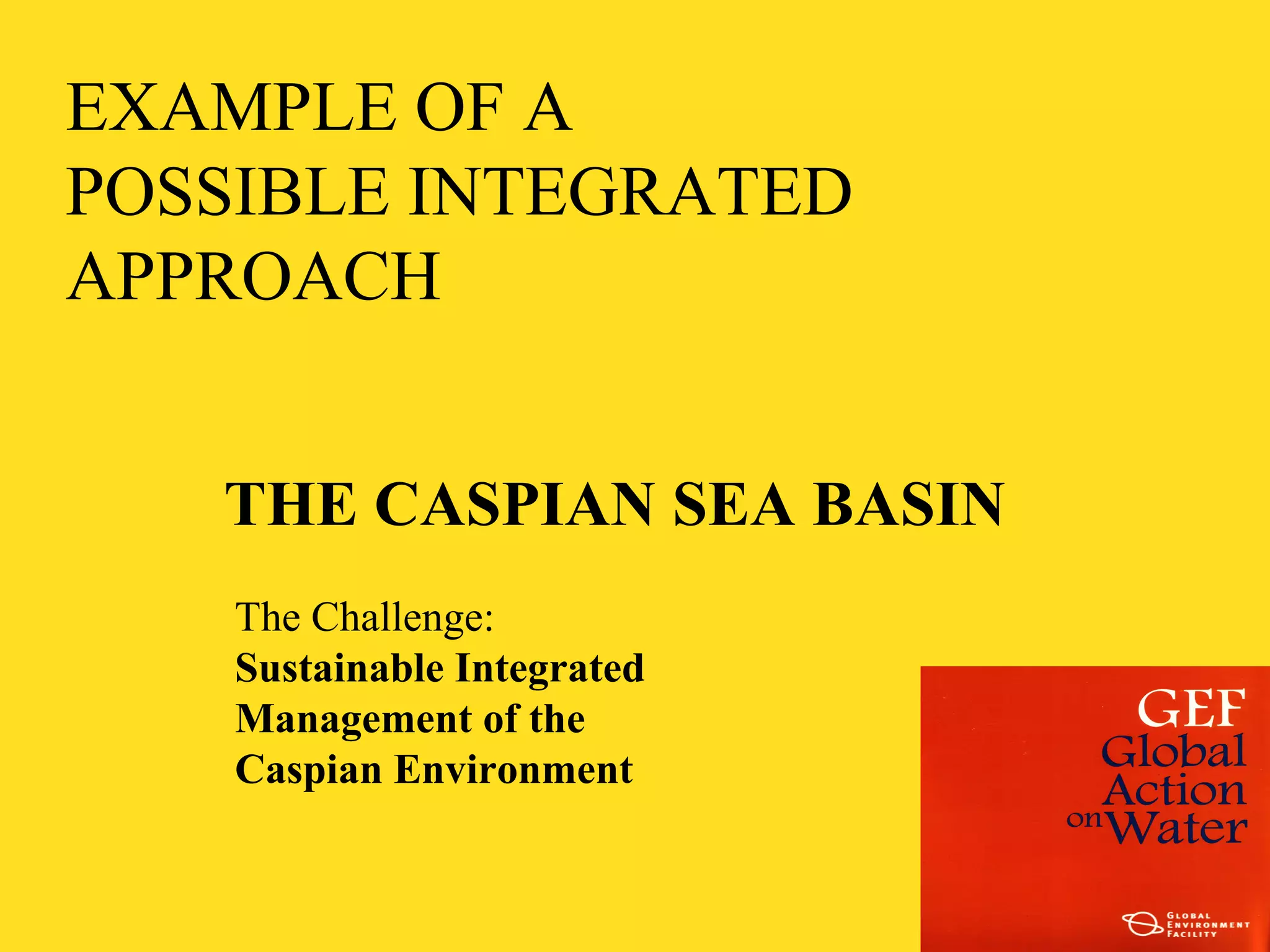 EXAMPLE OF A 
POSSIBLE INTEGRATED 
APPROACH 
THE CASPIAN SEA BASIN 
The Challenge: 
Sustainable Integrated 
Management of the 
Caspian Environment 
 