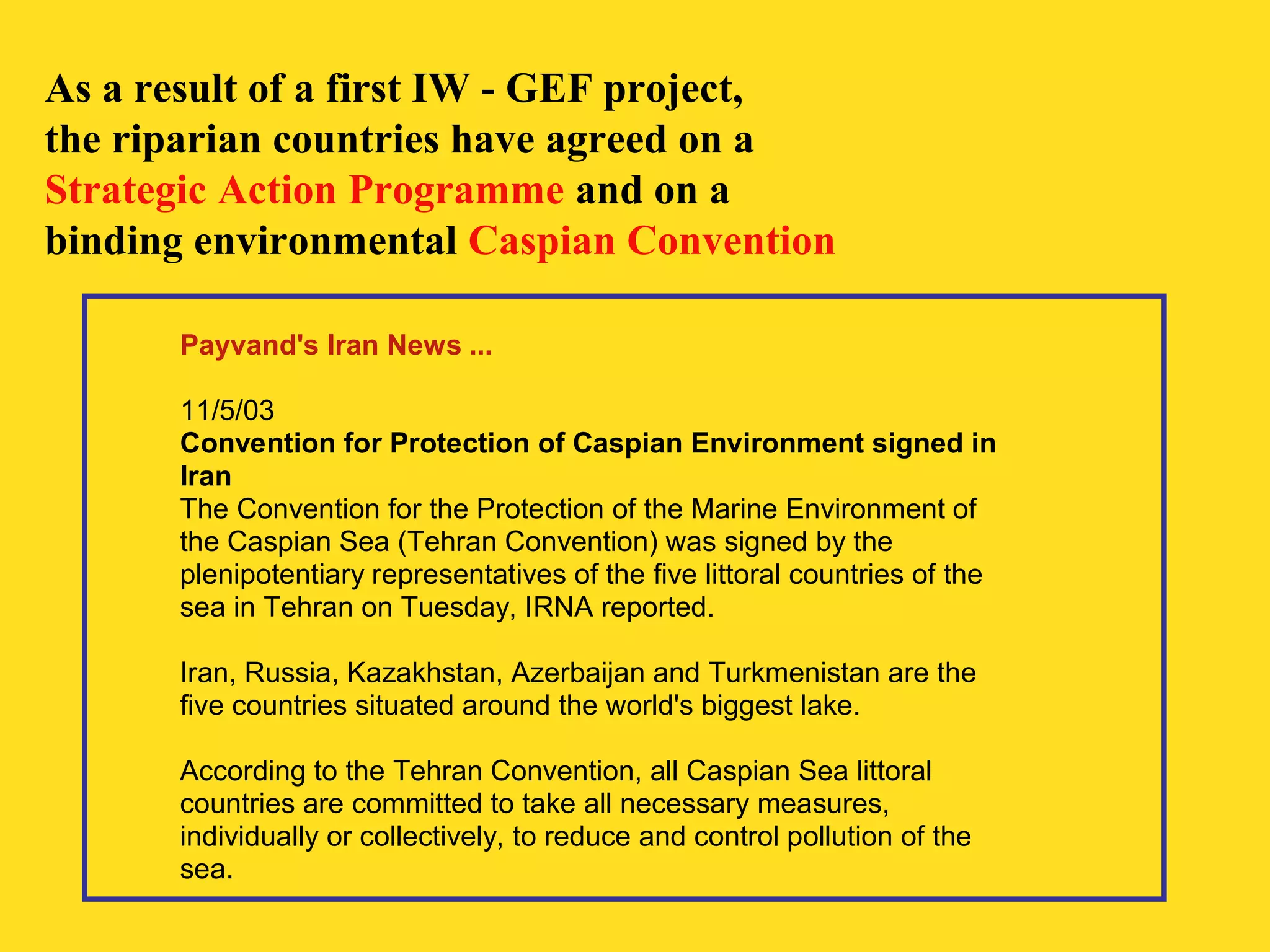As a result of a first IW - GEF project, 
the riparian countries have agreed on a 
Strategic Action Programme and on a 
binding environmental Caspian Convention 
Payvand's Iran News ... 
11/5/03 
Convention for Protection of Caspian Environment signed in 
Iran 
The Convention for the Protection of the Marine Environment of 
the Caspian Sea (Tehran Convention) was signed by the 
plenipotentiary representatives of the five littoral countries of the 
sea in Tehran on Tuesday, IRNA reported. 
Iran, Russia, Kazakhstan, Azerbaijan and Turkmenistan are the 
five countries situated around the world's biggest lake. 
According to the Tehran Convention, all Caspian Sea littoral 
countries are committed to take all necessary measures, 
individually or collectively, to reduce and control pollution of the 
sea. 
 