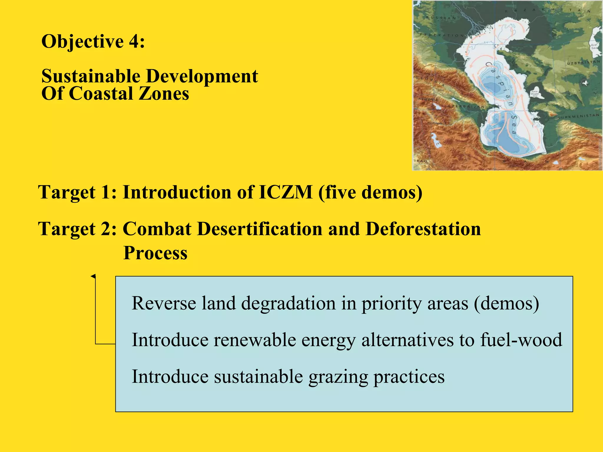 Objective 4: 
Sustainable Development 
Of Coastal Zones 
Target 1: Introduction of ICZM (five demos) 
Target 2: Combat Desertification and Deforestation 
Process 
Reverse land degradation in priority areas (demos) 
Introduce renewable energy alternatives to fuel-wood 
Introduce sustainable grazing practices 
 