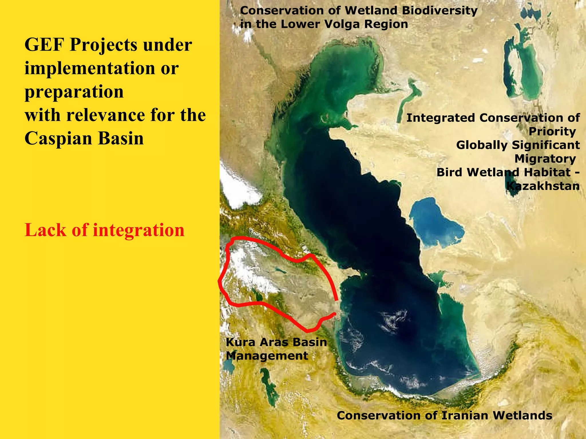 Conservation of Wetland Biodiversity 
in the Lower Volga Region 
Integrated Conservation of 
Priority 
Globally Significant 
Migratory 
Bird Wetland Habitat - 
Kazakhstan 
Conservation of Iranian Wetlands 
Kura Aras Basin 
Management 
GEF Projects under 
implementation or 
preparation 
with relevance for the 
Caspian Basin 
Lack of integration 
 