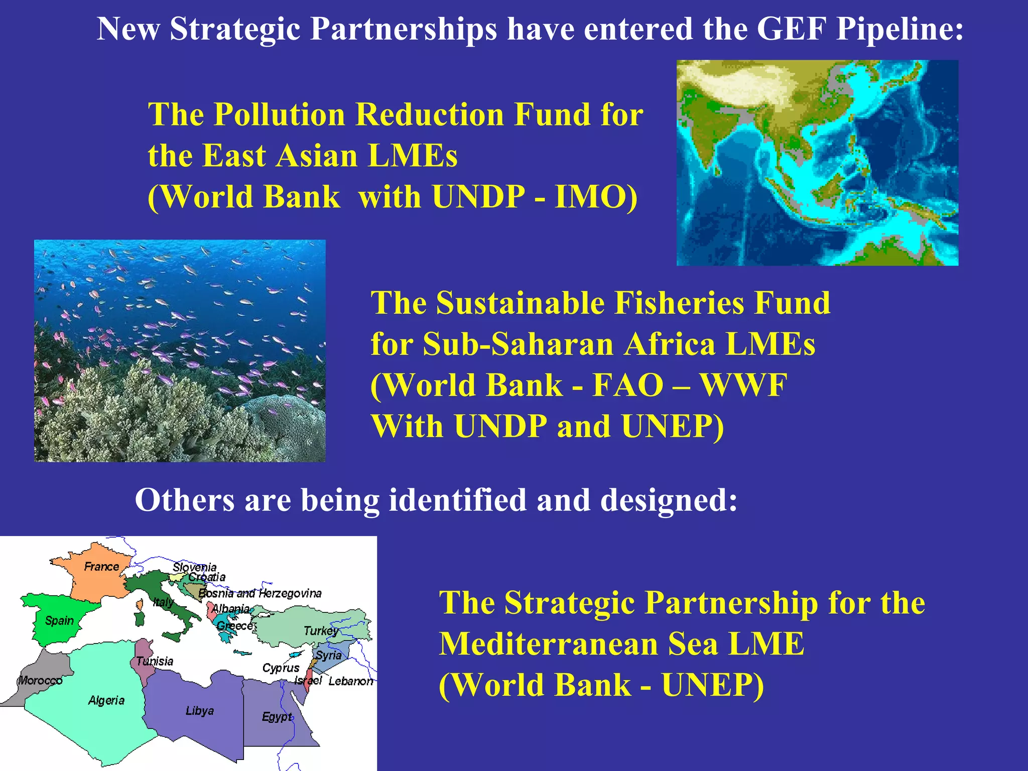 New Strategic Partnerships have entered the GEF Pipeline: 
The Pollution Reduction Fund for 
the East Asian LMEs 
(World Bank with UNDP - IMO) 
The Sustainable Fisheries Fund 
for Sub-Saharan Africa LMEs 
(World Bank - FAO – WWF 
With UNDP and UNEP) 
Others are being identified and designed: 
The Strategic Partnership for the 
Mediterranean Sea LME 
(World Bank - UNEP) 
