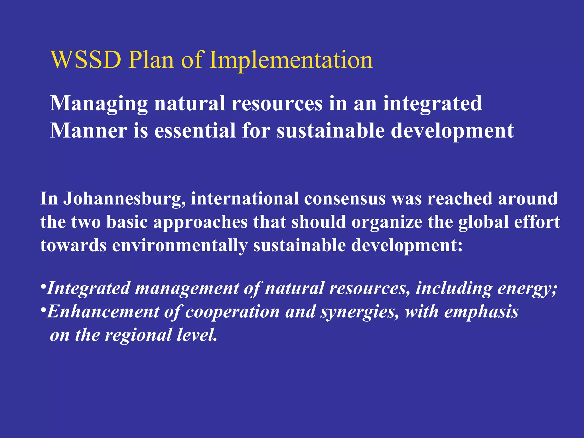 WSSD Plan of Implementation 
Managing natural resources in an integrated 
Manner is essential for sustainable development 
In Johannesburg, international consensus was reached around 
the two basic approaches that should organize the global effort 
towards environmentally sustainable development: 
•Integrated management of natural resources, including energy; 
•Enhancement of cooperation and synergies, with emphasis 
on the regional level. 
 