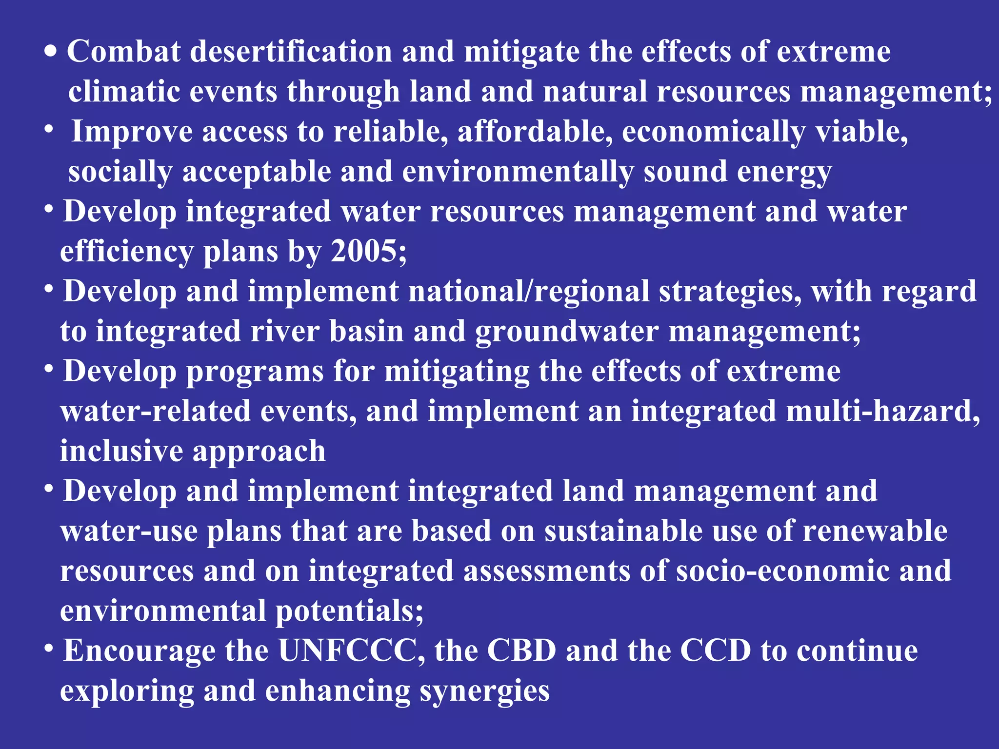 · Combat desertification and mitigate the effects of extreme 
climatic events through land and natural resources management; 
• Improve access to reliable, affordable, economically viable, 
socially acceptable and environmentally sound energy 
• Develop integrated water resources management and water 
efficiency plans by 2005; 
• Develop and implement national/regional strategies, with regard 
to integrated river basin and groundwater management; 
• Develop programs for mitigating the effects of extreme 
water-related events, and implement an integrated multi-hazard, 
inclusive approach 
• Develop and implement integrated land management and 
water-use plans that are based on sustainable use of renewable 
resources and on integrated assessments of socio-economic and 
environmental potentials; 
• Encourage the UNFCCC, the CBD and the CCD to continue 
exploring and enhancing synergies 
 