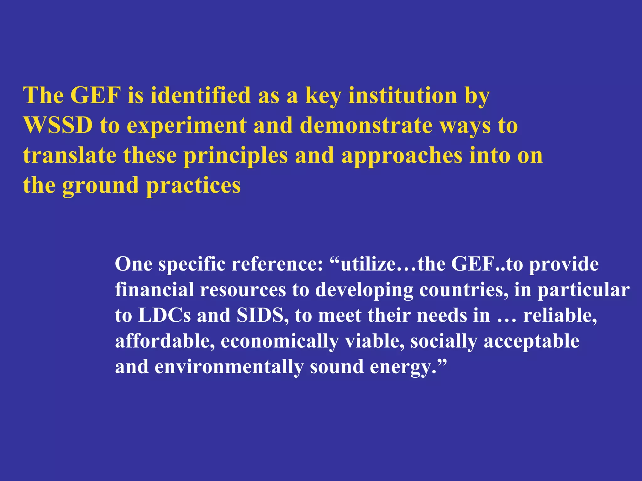 The GEF is identified as a key institution by 
WSSD to experiment and demonstrate ways to 
translate these principles and approaches into on 
the ground practices 
One specific reference: “utilize…the GEF..to provide 
financial resources to developing countries, in particular 
to LDCs and SIDS, to meet their needs in … reliable, 
affordable, economically viable, socially acceptable 
and environmentally sound energy.” 
 