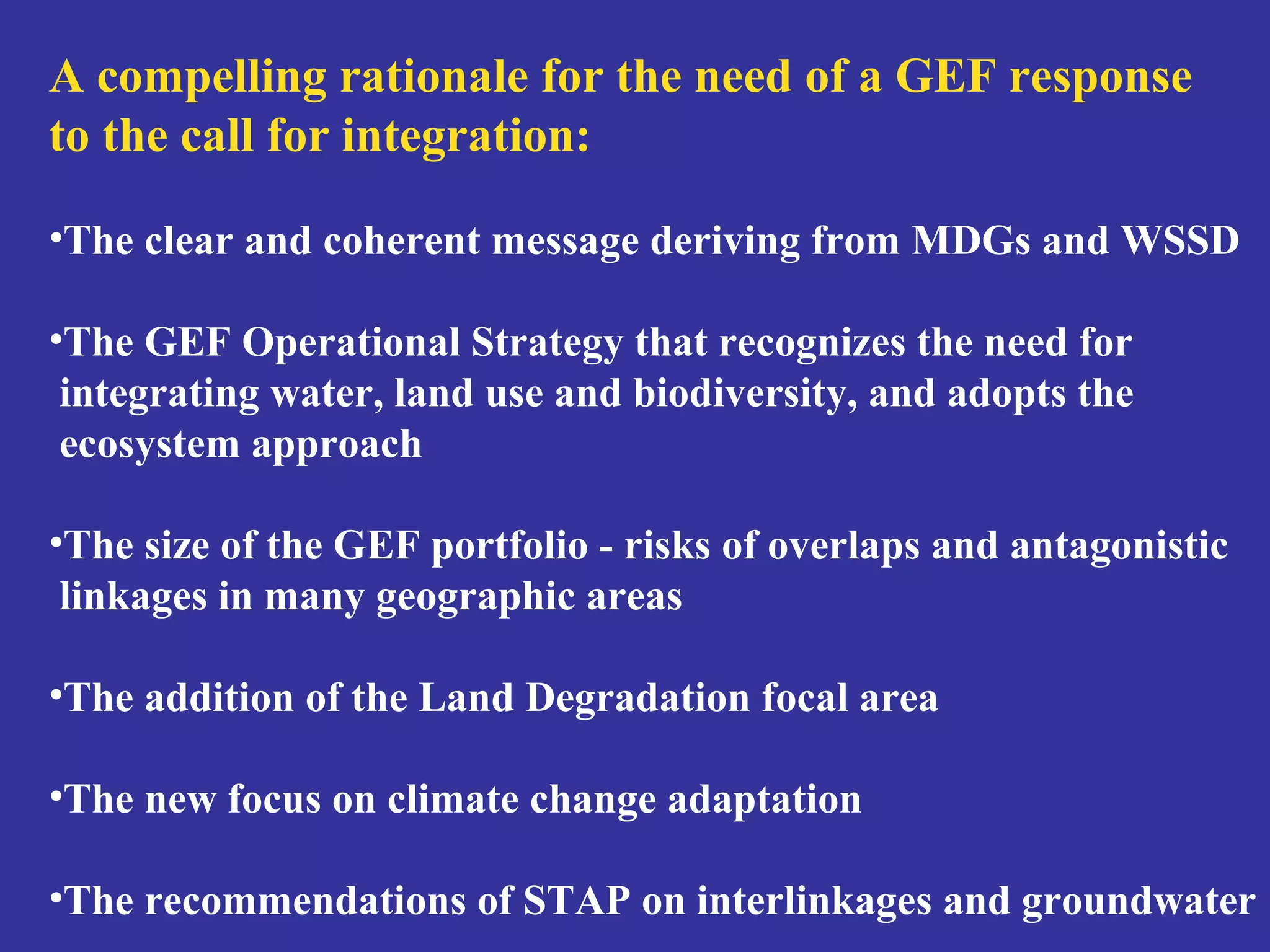 A compelling rationale for the need of a GEF response 
to the call for integration: 
•The clear and coherent message deriving from MDGs and WSSD 
•The GEF Operational Strategy that recognizes the need for 
integrating water, land use and biodiversity, and adopts the 
ecosystem approach 
•The size of the GEF portfolio - risks of overlaps and antagonistic 
linkages in many geographic areas 
•The addition of the Land Degradation focal area 
•The new focus on climate change adaptation 
•The recommendations of STAP on interlinkages and groundwater 
 