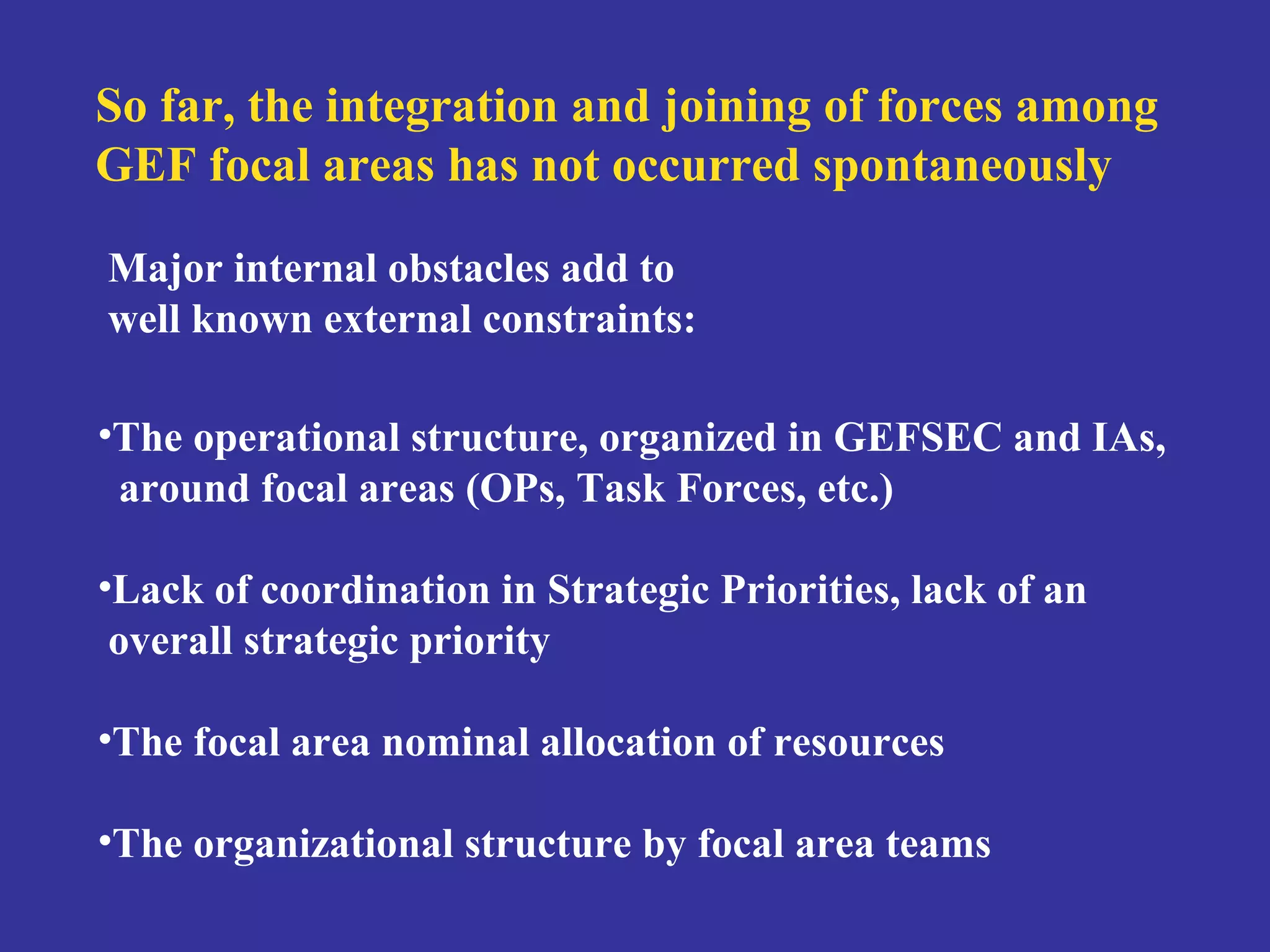 So far, the integration and joining of forces among 
GEF focal areas has not occurred spontaneously 
Major internal obstacles add to 
well known external constraints: 
•The operational structure, organized in GEFSEC and IAs, 
around focal areas (OPs, Task Forces, etc.) 
•Lack of coordination in Strategic Priorities, lack of an 
overall strategic priority 
•The focal area nominal allocation of resources 
•The organizational structure by focal area teams 
 