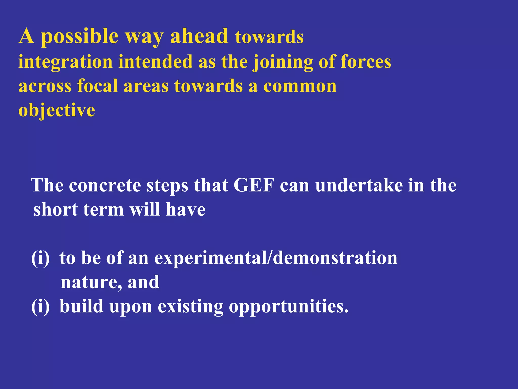 A possible way ahead towards 
integration intended as the joining of forces 
across focal areas towards a common 
objective 
The concrete steps that GEF can undertake in the 
short term will have 
(i) to be of an experimental/demonstration 
nature, and 
(i) build upon existing opportunities. 
 