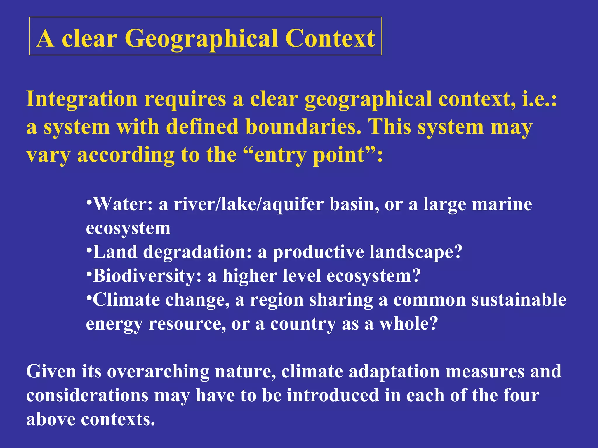 A clear Geographical Context 
Integration requires a clear geographical context, i.e.: 
a system with defined boundaries. This system may 
vary according to the “entry point”: 
•Water: a river/lake/aquifer basin, or a large marine 
ecosystem 
•Land degradation: a productive landscape? 
•Biodiversity: a higher level ecosystem? 
•Climate change, a region sharing a common sustainable 
energy resource, or a country as a whole? 
Given its overarching nature, climate adaptation measures and 
considerations may have to be introduced in each of the four 
above contexts. 
 