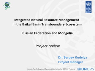 Dr. Sergey Kudelya
Project manager
Integrated Natural Resource Management
in the Baikal Basin Transboundary Ecosystem
Russian Federation and Mongolia
Project review
1st Asia Pacific Regional Targeted Workshop for GEF IW Projects
 