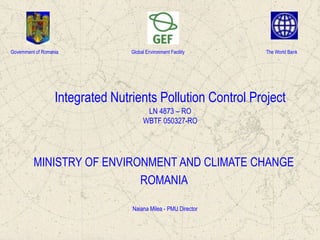 Government of Romania

Global Environment Facility

The World Bank

Integrated Nutrients Pollution Control Project
LN 4873 – RO
WBTF 050327-RO

MINISTRY OF ENVIRONMENT AND CLIMATE CHANGE
ROMANIA
Naiana Milea - PMU Director

 