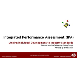 Integrated Performance Assessment (IPA)
              Linking Individual Development to Industry Standards
                                                           Tammé McCowin Doctoral Candidate
                                                                       University of Phoenix

                                                       1
                                 2007 International AECT Conference, 10/27/2007
© 2007 IPA Research Foundation                                                    Transforming Professional Development