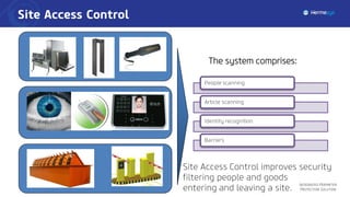 Site Access Control
Integrated Perimeter
Protection Solution
People scanning
Article scanning
Identity recognition
Barriers
The system comprises:
Site Access Control improves security
filtering people and goods
entering and leaving a site.
 