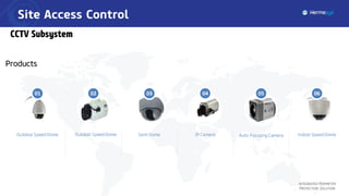 Site Access Control
Integrated Perimeter
Protection Solution
Outdoor Speed Dome Semi Dome IP Camera Auto Focusing Camera Indoor Speed Dome
01 02 03 04 05 06
Outdoor Speed Dome
CCTV Subsystem
Products
 