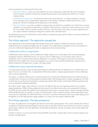 A process perspective is characterized by three traits:
   •	 Multi-point feedback – In the case of the handicam, the service department would report the reason for product
      returns, but there could also be long-form anecdotal data generated on the manufacturer’s Web site or 3rd-party
      customer forums.
   •	 Collaborative communication – Communication that occurs across functions, e.g., design, production, customer
      service, generates a more comprehensive appreciation of the problem, resulting in solutions derived from a richer
      perspective of both the challenge and the opportunity in the situation.
   •	 Multi-use feedback – A customer complaint no longer means only that there is a problem to be solved. Every customer
      complaint is as much about an opportunity as a problem. What started as a request for a repair could turn into an idea
      for a new product. When a customer specifies a function or part that doesn’t exist today, it is a prime opportunity for
      you to gain competitive advantage by being first-to-market with a desirable feature.
By integrating processes into a PLM solution, Infosys believes a manufacturer gives itself the ability to work more efficiently as
well as more productively.

The Infosys approach: The application perspective
Since applications are the means through which people do their work, productive collaborative processes cannot be
implemented and encouraged until applications are integrated. Once applications are integrated, however, the benefits can
accrue for collaborations happening both within an organization and across partnerships.

Collaboration within an organization
Collaborations within a function, such as collaborative design, already occur to some degree with conventional product
management solutions. With IPM, however, you pave the way for collaboration to occur among a wider variety of
stakeholders, above and beyond intra-function collaboration. For instance, NPD designers can involve the marketing
department and its insights into customer psychographics, as a means of more quickly and efficiently coming up with a
product design that will appeal more strongly to the target market.

Collaboration across corporate boundaries
As outsourcing has become a more accepted and productivity-enhancing practice, the definition of core competencies to be
kept in-house is continually in flux. A comprehensive IPM solution allows a company greater latitude in how it collaborates
with its outsourcing partners.
For instance, a computer OEM may have contracted production to an Electronic Manufacturing Services (EMS) provider as
a desirable least-cost option for its lean-production business model. With old approaches to product management, the OEM
would dictate the specifications developed by its design team and the EMS provider would simply fulfill the production role
in a very rigid and constrained relationship.
In an effort to grab a larger “share of lifecycle,” however, the EMS provider may start migrating toward a role as original
design manufacturer (ODM), offering designs that it has tested for cost-effectiveness and a more streamlined EOL process.
The OEM can better enable this migration with an IPM solution that creates a common frame of reference through which the
OEM and EMS provider can operate. As a result, the EMS provider is able to expand its business model and footprint in the
creative process. Meanwhile, the OEM benefits from even lower-cost product development and a more nimble design process
through the use of the EMS provider’s design templates. It’s a classic win-win situation enabled by IPM.

The Infosys approach: The data perspective
Of course, for applications to be integrated, the data sets need to find common ground. This is easier said than done: there is
a long history of applications being designed to generate data sets that effectively limit access by means of exclusive, function-
specific jargon. Data sets, like their applications, are generally developed for a specific user group, not the entire supply and
lifecycle chains.
In Figure 4, however, you can see how bill-of-material (BOM) can provide a common data set that can easily translate across
functions and applications.


                                                                                                         Infosys – View Point | 7
 