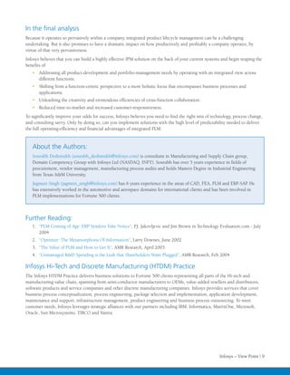 In the final analysis
Because it operates so pervasively within a company, integrated product lifecycle management can be a challenging
undertaking. But it also promises to have a dramatic impact on how productively and profitably a company operates, by
virtue of that very pervasiveness.
Infosys believes that you can build a highly effective IPM solution on the back of your current systems and begin reaping the
benefits of:
   •	 Addressing all product-development and portfolio-management needs by operating with an integrated view across
      different functions.
   •	 Shifting from a function-centric perspective to a more holistic focus that encompasses business processes and
      applications.
   •	 Unleashing the creativity and tremendous efficiencies of cross-function collaboration.
   •	 Reduced time-to-market and increased customer-responsiveness.
To significantly improve your odds for success, Infosys believes you need to find the right mix of technology, process change,
and consulting savvy. Only by doing so, can you implement solutions with the high level of predictability needed to deliver
the full operating-efficiency and financial advantages of integrated PLM.


   About the Authors:
   Sourabh Deshmukh (sourabh_deshmukh@infosys.com) is consultant in Manufacturing and Supply Chain group,
   Domain Competency Group with Infosys Ltd (NASDAQ: INFY). Sourabh has over 5 years experience in fields of
   procurement, vendor management, manufacturing process audits and holds Masters Degree in Industrial Engineering
   from Texas A&M University.
   Jagmeet Singh (jagmeet_singh@infosys.com) has 6 years experience in the areas of CAD, FEA, PLM and ERP-SAP. He
   has extensively worked in the automotive and aerospace domains for international clients and has been involved in
   PLM implementations for Fortune 500 clients.



Further Reading:
   1.	 “PLM Coming of Age: ERP Vendors Take Notice”, P.J. Jakovljevic and Jim Brown in Technology Evaluation.com - July
       2004
   2.	 “Optimize: The Metamorphosis Of Information”, Larry Downes, June 2002
   3.	 “The Value of PLM and How to Get It”, AMR Research, April 2003
   4.	 “Unmanaged R&D Spending is the Leak that Shareholders Want Plugged”, AMR Research, Feb 2004

Infosys Hi-Tech and Discrete Manufacturing (HTDM) Practice
The Infosys HTDM Practice delivers business solutions to Fortune 500 clients representing all parts of the Hi-tech and
manufacturing value chain, spanning from semi-conductor manufacturers to OEMs, value-added resellers and distributors,
software products and service companies and other discrete manufacturing companies. Infosys provides services that cover
business process conceptualization, process engineering, package selection and implementation, application development,
maintenance and support, infrastructure management, product engineering and business process outsourcing. To meet
customer needs, Infosys leverages strategic alliances with our partners including IBM, Informatica, MatrixOne, Microsoft,
Oracle, Sun Microsystems, TIBCO and Yantra.




                                                                                                       Infosys – View Point | 9
 