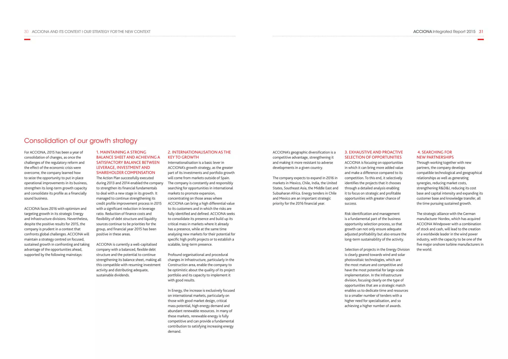 ACCIONA Integrated Report 2015  3130  ACCIONA AND ITS CONTEXT I OUR STRATEGY FOR THE NEW CONTEXT
Consolidation of our growth strategy
For ACCIONA, 2015 has been a year of
consolidation of changes, as once the
challenges of the regulatory reform and
the effect of the economic crisis were
overcome, the company learned how
to seize the opportunity to put in place
operational improvements in its business,
strengthen its long-term growth capacity
and consolidate its profile as a financially
sound business.
ACCIONA faces 2016 with optimism and
targeting growth in its strategic Energy
and Infrastructure divisions. Nevertheless,
despite the positive results for 2015, the
company is prudent in a context that
confronts global challenges. ACCIONA will
maintain a strategy centred on focused,
sustained growth in confronting and taking
advantage of the opportunities ahead,
supported by the following mainstays:
1. MAINTAINING A STRONG
BALANCE SHEET AND ACHIEVING A
SATISFACTORY BALANCE BETWEEN
LEVERAGE, INVESTMENT AND
SHAREHOLDER COMPENSATION
The Action Plan successfully executed
during 2013 and 2014 enabled the company
to strengthen its financial fundamentals
to deal with a new stage in its growth. It
managed to continue strengthening its
credit profile improvement process in 2015
with a significant reduction in leverage
ratio. Reduction of finance costs and
flexibility of debt structure and liquidity
sources continue to be priorities for the
group, and financial year 2015 has been
positive in these areas.
ACCIONA is currently a well-capitalised
company with a balanced, flexible debt
structure and the potential to continue
strengthening its balance sheet, making all
this compatible with resuming investment
activity and distributing adequate,
sustainable dividends.
2. INTERNATIONALISATION AS THE
KEY TO GROWTH
Internationalisation is a basic lever in
ACCIONA’s growth strategy, as the greater
part of its investments and portfolio growth
will come from markets outside of Spain.
The company is constantly and responsibly
searching for opportunities in international
markets to promote expansion,
concentrating on those areas where
ACCIONA can bring a high differential value
to its customers and in which the risks are
fully identified and defined. ACCIONA seeks
to consolidate its presence and build up its
critical mass in markets where it already
has a presence, while at the same time
analysing new markets for their potential for
specific high profit projects or to establish a
scalable, long-term presence.
Profound organisational and procedural
changes in Infrastructure, particularly in the
Construction area, enable the company to
be optimistic about the quality of its project
portfolio and its capacity to implement it
with good results.
In Energy, the increase is exclusively focused
on international markets, particularly on
those with good market design, critical
mass potential, high energy demand and
abundant renewable resources. In many of
these markets, renewable energy is fully
competitive and can provide a fundamental
contribution to satisfying increasing energy
demand.
ACCIONA's geographic diversification is a
competitive advantage, strengthening it
and making it more resistant to adverse
developments in a given country.
The company expects to expand in 2016 in
markets in Mexico, Chile, India, the United
States, Southeast Asia, the Middle East and
Subsaharan Africa. Energy tenders in Chile
and Mexico are an important strategic
priority for the 2016 financial year.
3. EXHAUSTIVE AND PROACTIVE
SELECTION OF OPPORTUNITIES
ACCIONA is focusing on opportunities
in which it can bring more added value
and make a difference compared to its
competition. To this end, it selectively
identifies the projects that it chooses
through a detailed analysis enabling
it to focus on strategic and profitable
opportunities with greater chance of
success.
Risk identification and management
is a fundamental part of the business
opportunity selection process, so that
growth can not only ensure adequate
adjusted profitability but also ensure the
long-term sustainability of the activity.
Selection of projects in the Energy Division
is clearly geared towards wind and solar
photovoltaic technologies, which are
the most mature and competitive and
have the most potential for large-scale
implementation. In the Infrastructure
division, focusing clearly on the type of
opportunities that are a strategic match
enables us to dedicate time and resources
to a smaller number of tenders with a
higher need for specialisation, and so
achieving a higher number of awards.
4. SEARCHING FOR
NEW PARTNERSHIPS
Through working together with new
partners, the company develops
compatible technological and geographical
relationships as well as generating
synergies, reducing market costs,
strengthening RDI, reducing its cost
base and capital intensity and expanding its
customer base and knowledge transfer, all
the time pursuing sustained growth.
The strategic alliance with the German
manufacturer Nordex, which has acquired
ACCIONA Windpower with a combination
of stock and cash, will lead to the creation
of a worldwide leader in the wind power
industry, with the capacity to be one of the
five major onshore turbine manufacturers in
the world.
 