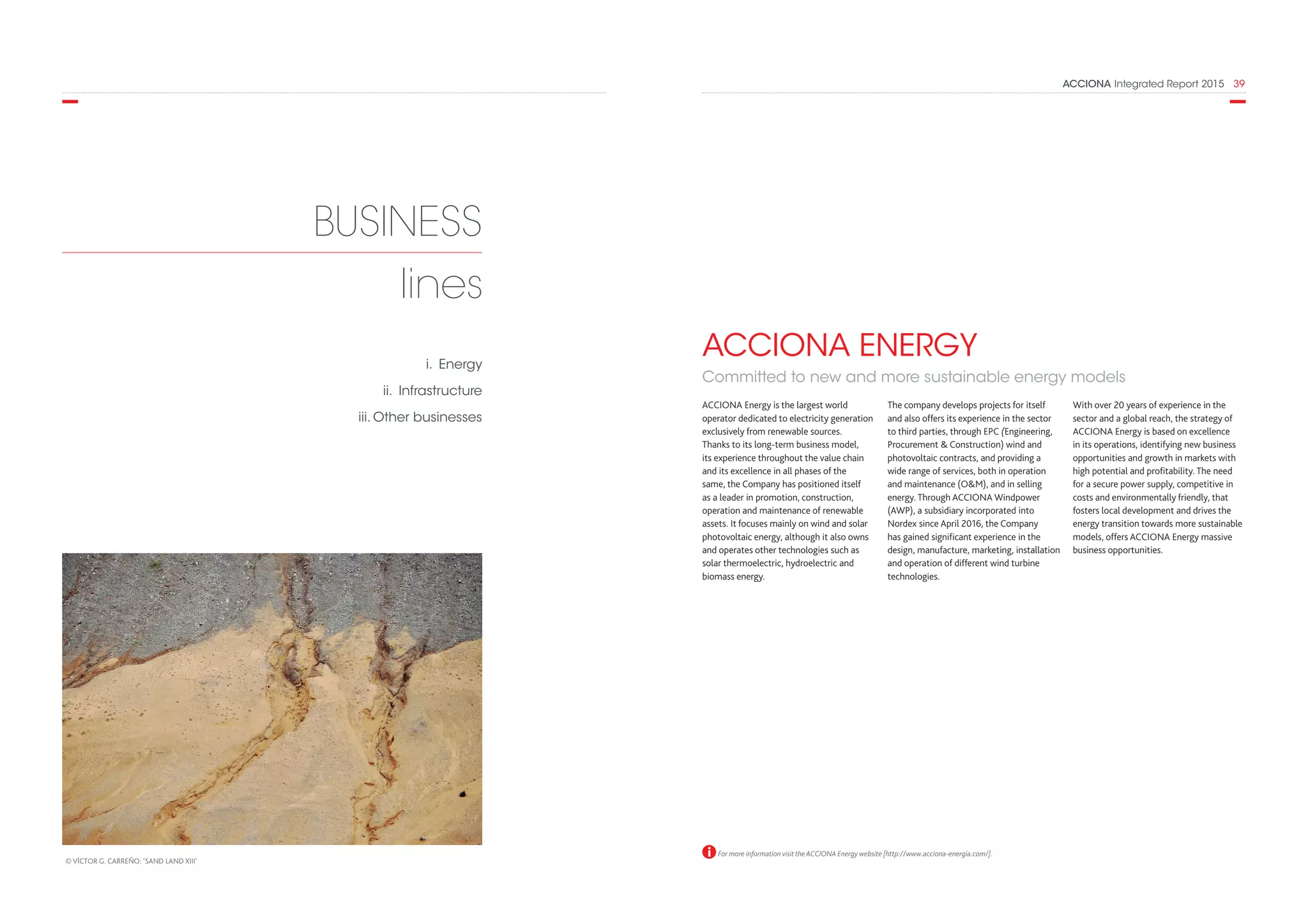 ACCIONA Integrated Report 2015  39
The company develops projects for itself
and also offers its experience in the sector
to third parties, through EPC (Engineering,
Procurement  Construction) wind and
photovoltaic contracts, and providing a
wide range of services, both in operation
and maintenance (OM), and in selling
energy. Through ACCIONA Windpower
(AWP), a subsidiary incorporated into
Nordex since April 2016, the Company
has gained significant experience in the
design, manufacture, marketing, installation
and operation of different wind turbine
technologies.
With over 20 years of experience in the
sector and a global reach, the strategy of
ACCIONA Energy is based on excellence
in its operations, identifying new business
opportunities and growth in markets with
high potential and profitability. The need
for a secure power supply, competitive in
costs and environmentally friendly, that
fosters local development and drives the
energy transition towards more sustainable
models, offers ACCIONA Energy massive
business opportunities.
ACCIONA ENERGY
Committed to new and more sustainable energy models
ACCIONA Energy is the largest world
operator dedicated to electricity generation
exclusively from renewable sources.
Thanks to its long-term business model,
its experience throughout the value chain
and its excellence in all phases of the
same, the Company has positioned itself
as a leader in promotion, construction,
operation and maintenance of renewable
assets. It focuses mainly on wind and solar
photovoltaic energy, although it also owns
and operates other technologies such as
solar thermoelectric, hydroelectric and
biomass energy.
For more information visit the ACCIONA Energy website [http://www.acciona-energia.com/].
BUSINESS
lines
i. Energy
ii. Infrastructure
iii. Other businesses
© VÍCTOR G. CARREÑO: ‘SAND LAND XIII’
 