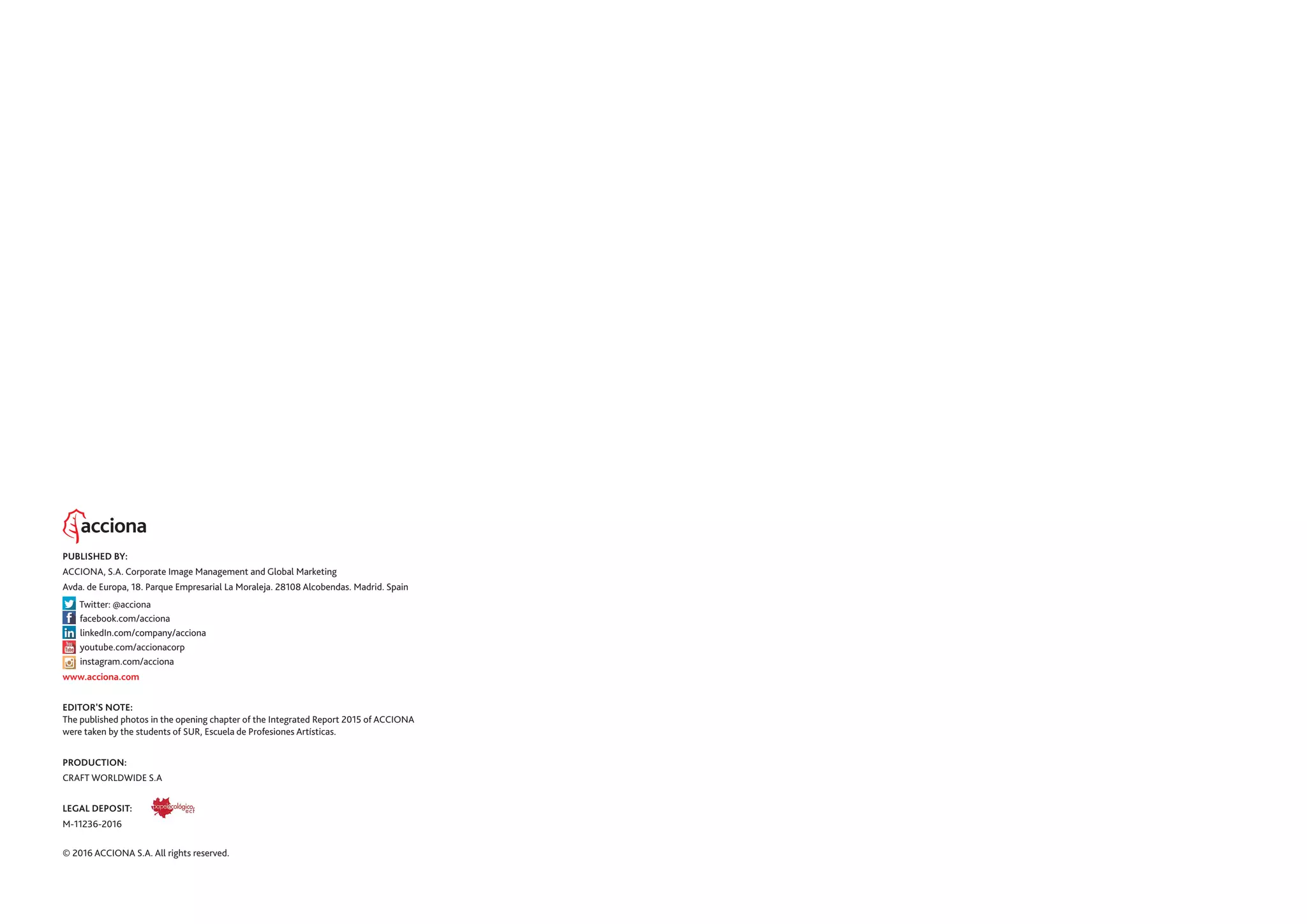PUBLISHED BY:
ACCIONA, S.A. Corporate Image Management and Global Marketing
Avda. de Europa, 18. Parque Empresarial La Moraleja. 28108 Alcobendas. Madrid. Spain
Twitter: @acciona
facebook.com/acciona
linkedIn.com/company/acciona
youtube.com/accionacorp
instagram.com/acciona
www.acciona.com
EDITOR'S NOTE:
The published photos in the opening chapter of the Integrated Report 2015 of ACCIONA
were taken by the students of SUR, Escuela de Profesiones Artísticas.
PRODUCTION:
CRAFT WORLDWIDE S.A
LEGAL DEPOSIT:
M-11236-2016
© 2016 ACCIONA S.A. All rights reserved.
 