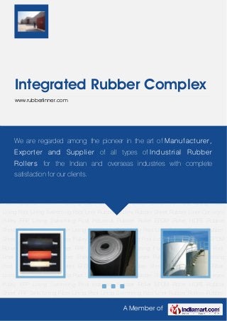 A Member of
Integrated Rubber Complex
www.rubberlinner.com
Rubber Rollers Rubber Sheet Rubber Liner Conveyor Pulley FRP Lining Swimming
Pool Industrial Rubber Roller EPDM Roller HDPE Rubber Sheet FRP Tank Lining Fiber
Lining Pool Lining Swimming Pool Liner Rubber Rollers Rubber Sheet Rubber Liner Conveyor
Pulley FRP Lining Swimming Pool Industrial Rubber Roller EPDM Roller HDPE Rubber
Sheet FRP Tank Lining Fiber Lining Pool Lining Swimming Pool Liner Rubber Rollers Rubber
Sheet Rubber Liner Conveyor Pulley FRP Lining Swimming Pool Industrial Rubber Roller EPDM
Roller HDPE Rubber Sheet FRP Tank Lining Fiber Lining Pool Lining Swimming Pool
Liner Rubber Rollers Rubber Sheet Rubber Liner Conveyor Pulley FRP Lining Swimming
Pool Industrial Rubber Roller EPDM Roller HDPE Rubber Sheet FRP Tank Lining Fiber
Lining Pool Lining Swimming Pool Liner Rubber Rollers Rubber Sheet Rubber Liner Conveyor
Pulley FRP Lining Swimming Pool Industrial Rubber Roller EPDM Roller HDPE Rubber
Sheet FRP Tank Lining Fiber Lining Pool Lining Swimming Pool Liner Rubber Rollers Rubber
Sheet Rubber Liner Conveyor Pulley FRP Lining Swimming Pool Industrial Rubber Roller EPDM
Roller HDPE Rubber Sheet FRP Tank Lining Fiber Lining Pool Lining Swimming Pool
Liner Rubber Rollers Rubber Sheet Rubber Liner Conveyor Pulley FRP Lining Swimming
Pool Industrial Rubber Roller EPDM Roller HDPE Rubber Sheet FRP Tank Lining Fiber
Lining Pool Lining Swimming Pool Liner Rubber Rollers Rubber Sheet Rubber Liner Conveyor
Pulley FRP Lining Swimming Pool Industrial Rubber Roller EPDM Roller HDPE Rubber
Sheet FRP Tank Lining Fiber Lining Pool Lining Swimming Pool Liner Rubber Rollers Rubber
We are regarded among the pioneer in the art of Manufacturer,
Exporter and Supplier of all types of Industrial Rubber
Rollers for the Indian and overseas industries with complete
satisfaction for our clients.
 