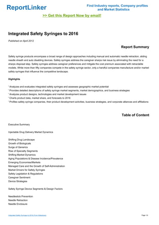 Find Industry reports, Company profiles
ReportLinker                                                                       and Market Statistics
                                               >> Get this Report Now by email!



Integrated Safety Syringes to 2016
Published on April 2012

                                                                                                             Report Summary

Safety syringe products encompass a broad range of design approaches including manual and automatic needle retraction, sliding
needle sheath and auto disabling devices. Safety syringes address the caregiver sharps risk issue by eliminating the need for a
sharps disposal step. Safety syringes address caregiver preferences and mitigate the cost premium associated with retractable
models. While more than fifty companies compete in the safety syringe sector, only a handful companies manufacture and/or market
safety syringes that influence the competitive landscape.


Highlights


' Analyzes and evaluates integrated safety syringes and assesses geographic market potential
' Provides detailed descriptions of safety syringe market segments, market demographics, and business strategies
' Analyzes product designs, technologies and market development issues
' Charts product data, market share, and forecasts to 2016
' Profiles safety syringe companies, their product development activities, business strategies, and corporate alliances and affiliations




                                                                                                              Table of Content

Executive Summary


Injectable Drug Delivery Market Dynamics


Shifting Drug Landscape
Growth of Biologicals
Surge of Generics
Rise of Specialty Segments
Shifting Market Dynamics
Aging Populations & Disease Incidence/Prevalence
Emerging Economies/Markets
Managed Care and the Growth of Self-Administration
Market Drivers for Safety Syringes
Safety Legislation & Regulations
Caregiver Sentiment
Device Strategies


Safety Syringe Device Segments & Design Factors


Needlestick Prevention
Needle Retraction
Needle Enclosure



Integrated Safety Syringes to 2016 (From Slideshare)                                                                             Page 1/4
 