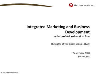Integrated Marketing and Business 
                                                 Development 
                                            in the professional services firm

                                          Highlights of The Bloom Group’s Study


                                                               September 2008
                                                                   Boston, MA




© 2008 The Bloom Group LLC
 