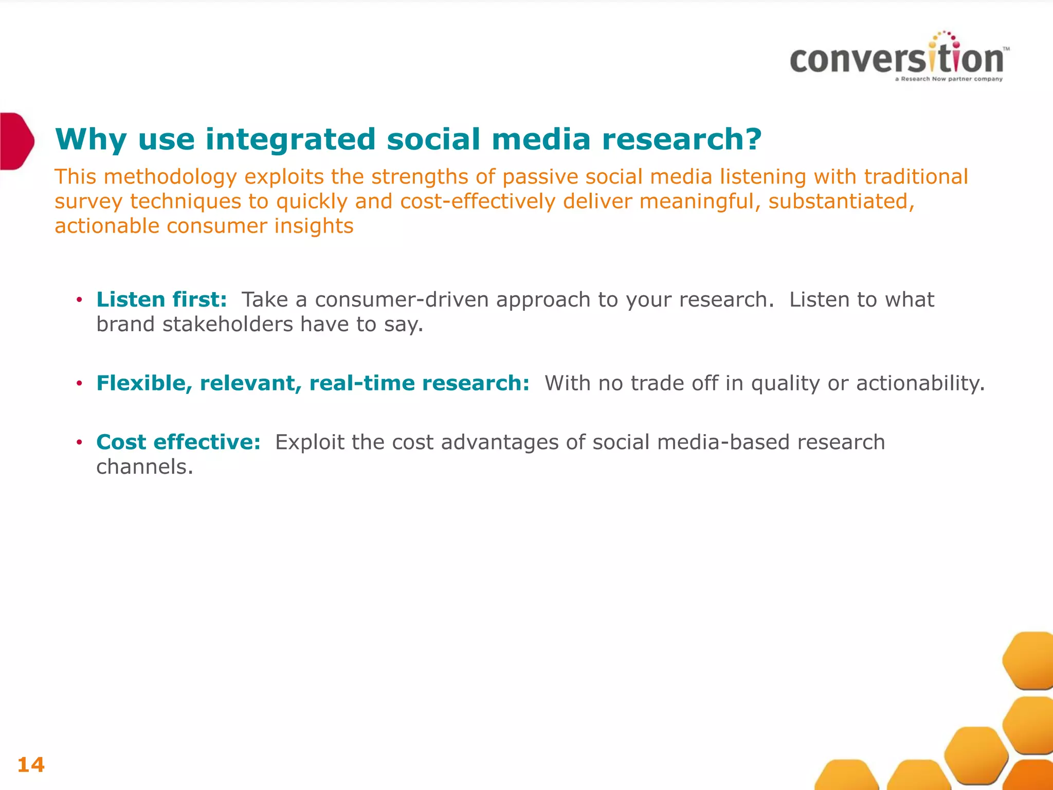Why use integrated social media research?
     This methodology exploits the strengths of passive social media listening with traditional
     survey techniques to quickly and cost-effectively deliver meaningful, substantiated,
     actionable consumer insights


       • Listen first: Take a consumer-driven approach to your research. Listen to what
         brand stakeholders have to say.

       • Flexible, relevant, real-time research: With no trade off in quality or actionability.

       • Cost effective: Exploit the cost advantages of social media-based research
         channels.




14
 